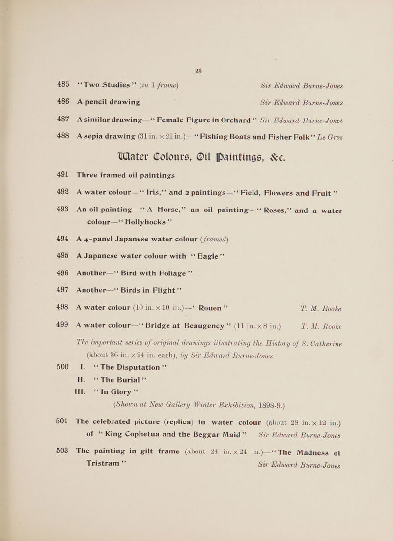 485 486 487 488 491 492 493 494 495 496 497 498 499 500 501 503 28 ‘*Two Studies ”’ (in 1 frame) Sir Hdward Burne-Jones A pencil drawing Sir Edward Burne-Jones A similar drawing—‘‘ Female Figurein Orchard ”? Sir Edward Burne-Jones A sepia drawing (31 in. x 21 in.)—‘‘ Fishing Boats and Fisher Folk’? Le Gros Water Colours, Oil Paintings, &amp;c. Three framed oil paintings A water colour — ‘‘ Iris,’’ and 2 paintings—‘‘ Field, Flowers and Fruit ”’ An oil painting—‘‘ A Horse,’’ an oil painting— ‘‘ Roses,’’ and a water colour—‘‘ Hollyhocks ”’ A 4=panel Japanese water colour (/ramed) A Japanese water colour with ‘‘ Eagle”’ Another—‘‘ Bird with Foliage ”’ Another—‘‘ Birds in Flight ”’ A water colour (10 in. x 10 in.) Rouen ”’ T’. M. Rooke A water colour—‘“‘ Bridge at Beaugency ”’ (11 in. x8 in.) I. M.. Lcooke Lhe important series of original drawings illustrating the History of S. Catherine (about 36 in. x 24 in. each), by Ser Hdward Burne-Jones I. ‘* The Disputation ”’ II. ‘* The Burial ”’ Il. ‘*‘ In Glory ”’ (Shown at New Gallery Winter Hahibition, 1898-9.) The celebrated picture (replica) in water colour (about 28 in. x12 in.) of ‘‘ King Cophetua and the Beggar Maid”? = Svr Edward Burne-Jones The painting in gilt frame (about 24 in. x24 in.)\—‘*The Madness of Tristram ”’ Sw Edward Burne-Jones