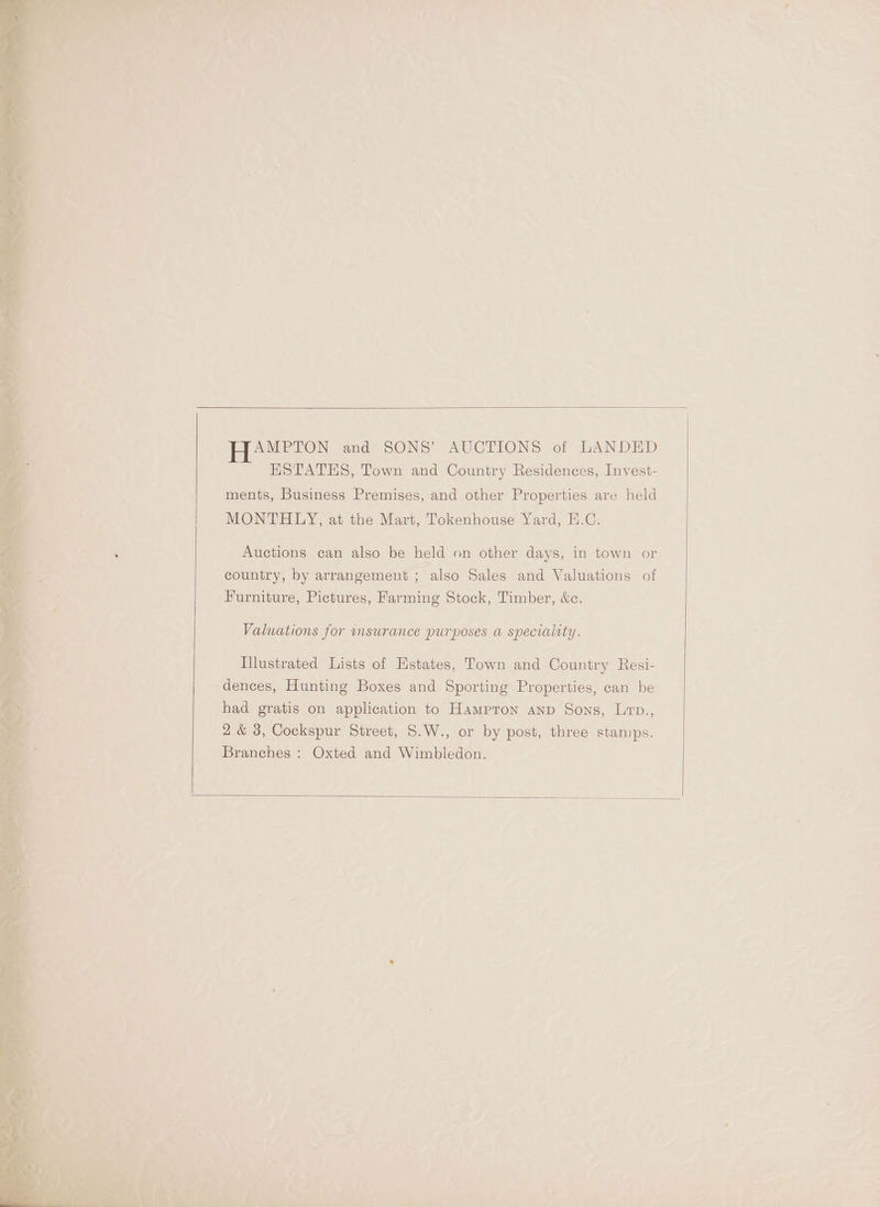 AMPTON and SONS’ AUCTIONS of LANDED ESTATES, Town and Country Residences, Invest- ments, Business Premises, and other Properties are held MONTHLY, at the Mart, Tokenhouse Yard, H.C. Auctions can also be held on other days, in town or country, by arrangement ; also Sales and Valuations of Furniture, Pictures, Farming Stock, Timber, &amp;c. Valuations for msurance purposes a speciality. Illustrated Lists of Estates, Town and Country Resi- dences, Hunting Boxes and Sporting Properties, can be had gratis on application to Hampron anp Sons, Lrp., 2 &amp; 3, Cockspur Street, S.W., or by post, three stamps. Branches : Oxted and Wimbledon.