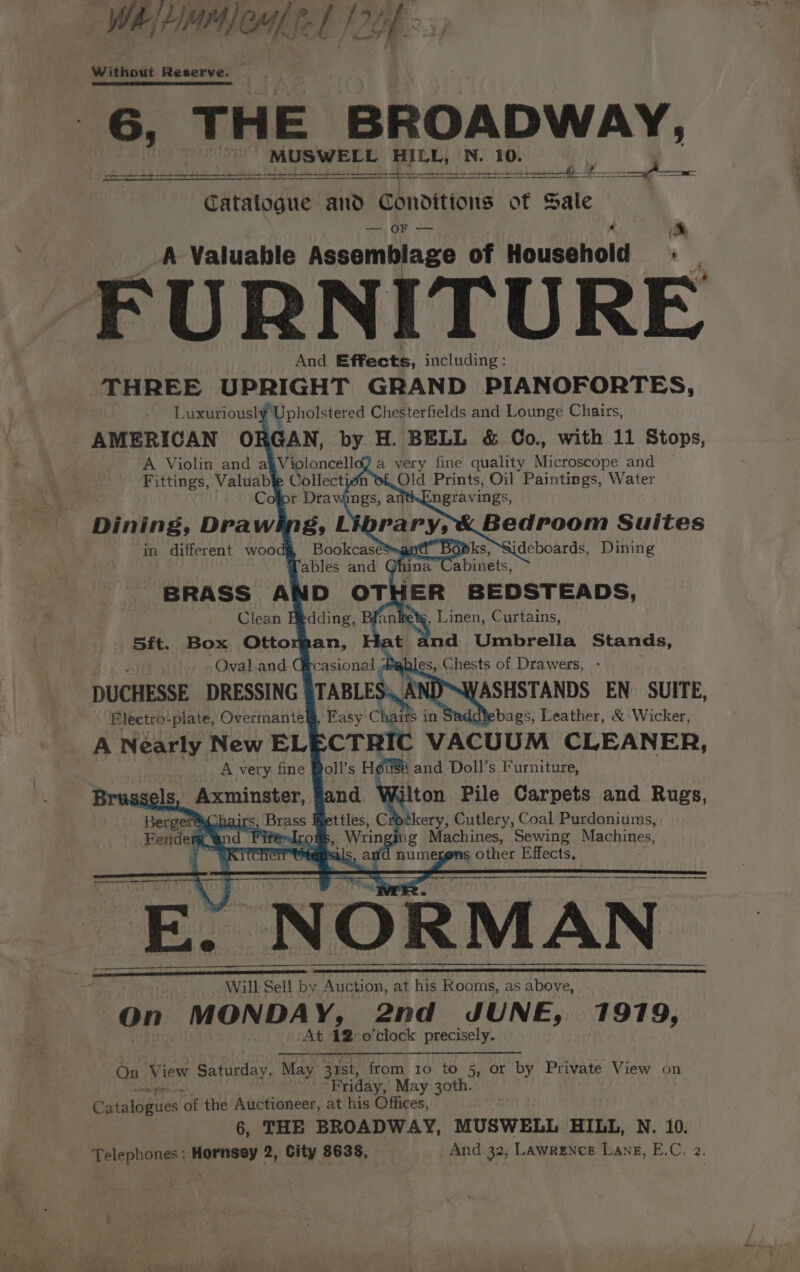 WR HMM CL fe I 26h &gt; ., sy Without Reserve. 6, THE BROADWAY, MUSWELL HILL, N. 10. eek s peat: Beitd mubaatlte Mg dhe la ds eta ee Catatogue and Conditions of Sale — OF — » A Valuable Assemblage of Household : FURNITURE And Effects, including: | THREE UPRIGHT GRAND PIANOFORTES, Luxuriously Upholstered Chesterfields and Lounge Chairs, AMERICAN ORGAN, by H. BELL &amp; Co., with 11 Stops, A Violin and a§Violoncelld) a very fine quality Microscope and Fittings, Valuabie Collection Old Prints, Oil Paintings, Water in different wood&amp; Bookcase’ Mables and BRASS AND OTHER BEDSTEADS, Clean Bedding, Bi 5ft. Box Ottoman, Oval.and G casional 3 ;, Linen, Curtains, nd Umbrella Stands, es, Chests of Drawers, - DUCHESSE DRESSING | TABLES ASHSTANDS EN SUITE, Electro-plate, Overmantelj, Easy Chas in bags, Leather, &amp; Wicker, A Nearly New EL CTRIC VACUUM CLEANER, . A very fine Boll’s Hoi and Doll’s Furniture, sels axminsher, Nilton Pile Carpets and Rugs, ‘Betas ettles, Cr kery, Cutlery, Coal Purdoniums, Fendesen : ,_ Wrin ag Machines, Sewing Machines, a“ RTT ad numezens other Effects, hairs ey i _ Will Rene fF by Auction, at his Rooms, as Ae ran On MONDAY, 2nd JUNE, 1919, At 12-o’clock precisely. On View Saturday, May 31st, from 10 to 5, or by Private View on APR Friday, May 3oth. Catalogues of the Auctioneer, at his Offices, 6, THE BROADWAY, MUSWELL HILL, N. 10. Telephones : Hornsey 2, City 8638, And 32; Lawrence Lang, E.C. 2