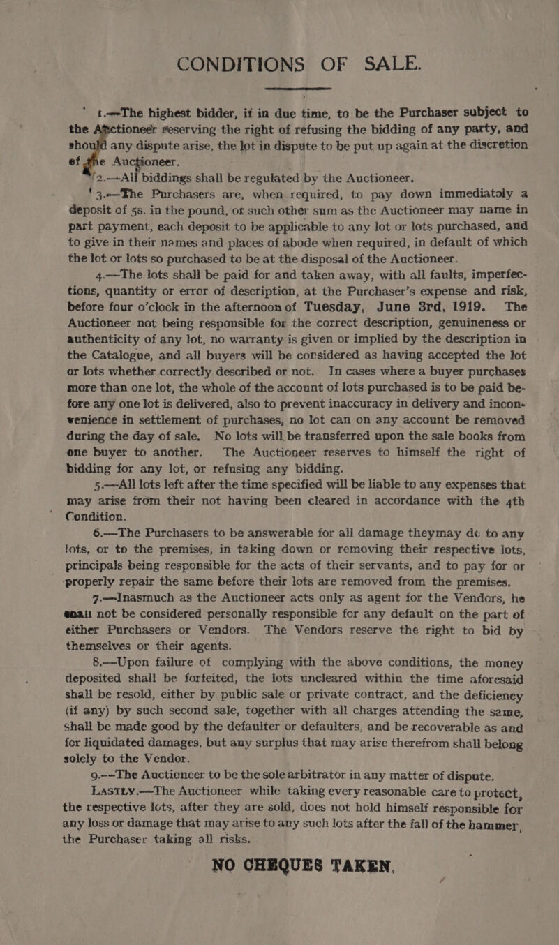 CONDITIONS OF SALE. 1.—-The highest bidder, it in due time, to be the Purchaser subject to the tioneer reserving the right of refusing the bidding of any party, and should any dispute arise, the PY in dispute to be put up again at the discretion ef tne Auctioneer. 2 All biddings shall be regulated by the Auctioneer. '3..—TBhe Purchasers are, when required, to pay down immediataly a deposit of 5s. in the pound, or such other sum as the Auctioneer may name in part payment, each deposit to be applicable to any lot or lots purchased, and to give in their names and places of abode when required, in default of which the lot or lots so purchased to be at the disposal of the Auctioneer. 4.——The lots shall be paid for and taken away, with all faults, imperfec- tions, quantity or error of description, at the Purchaser’s expense and risk, before four o’clock in the afternoonof Tuesday, June 3rd, 1919. The Auctioneer not being responsible for the correct description, genuineness or authenticity of any lot, no warranty is given or implied by the description in the Catalogue, and all buyers will be corsidered as having accepted the lot or lots whether correctly described or not. In cases where a buyer purchases more than one lot, the whole of the account of lots purchased is to be paid be- fore any one Jot is delivered, also to prevent inaccuracy in delivery and incon- wenience in settlement of purchases, no lot can on any account be removed during the day of sale. No lots will be transferred upon the sale books from one buyer to another. The Auctioneer reserves to himself the right of bidding for any lot, or refusing any bidding. 5.—Alll lots left after the time specified will be liable to any expenses that may arise from their not having been cleared in accordance with the 4th Condition. 6.—The Purchasers to be answerable for all damage theymay d¢ to any lots, or to the premises, in taking down or removing their respective lots, principals being responsible for the acts of their servants, and to pay for or ‘properly repair the same before their lets are removed from the premises. 7.—Inasmuch as the Auctioneer acts only as agent for the Vendors, he enait not be considered personally responsible for any default on the part of either Purchasers or Vendors. The Vendors reserve the right to bid by themselves or their agents. 8.—-Upon failure of complying with the above conditions, the money deposited shail be forfeited, the lots uncleared within the time aforesaid shall be resold, either by public sale or private contract, and the deficiency (if any) by such second sale, together with all charges attending the same, Shall be made good by the defaulter or defaulters, and be recoverable as and for liquidated damages, but any surplus that may arise therefrom shall belong solely to the Vendor. 9.-—The Auctioneer to be the sole arbitrator in any matter of dispute. LastLy.—The Auctioneer while taking every reasonable care to protect, the respective lots, after they are sold, does not hold himself responsible for any loss or damage that may arise to any such lots after the fall of the hammer, the Purchaser taking all risks. NO CHEQUES TAKEN.