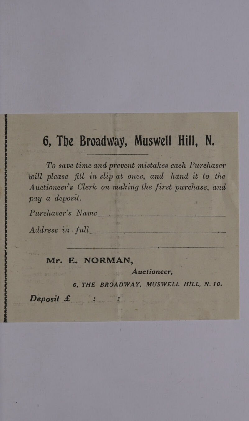 To save time and prevent mistakes each Purchaser will please fill in slip at once, and hand wt to the Auctioneer’s Clerk on | inal the first purchase, and pay a deposit. Purchaser's Name a i gp a Address in. full oe i Mr. E. NORMAN, Auctioneer, 6, THE BROADWAY, MUSWELL HILL, N. 10. Deposit £ =: :