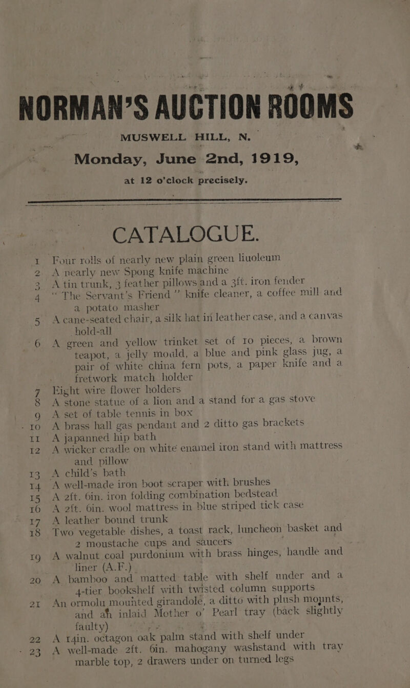 te CATALOGUE. Four rolls of nearly new plain green liuoleum I 2 A nearly new Spong knife machine 3 A tin trunk, 3 feather pillows and a ait. iron fender 4 ‘The Servant’s Friend ” knife cleaner, a coffee mill and a potato masher 5 Acane-seated chair, a silk hat in leather case, and a canvas hold-all 6 A green and yellow trinket set of To pieces, a brown teapot, a jelly mould, a blue and pink glass jug, a pair of white china fern pots, a paper knife and a fretwork match holder 7 ight wire flower holders 8 A stone statue of a lion and a stand for a gas stove g A set of table tennis in box -ro A brass hall gas pendant and 2 ditto gas brackets tr A japanned hip bath 12. A wicker cradle on white enamel iron stand with mattress and pillow 13 A child’s bath 14 A well-made iron boot scraper with brushes 15 A aft. 6in. iron folding combination bedstead 16 A 2ft. bin. wool mattress in blue striped tick case 17 A leather bound trunk | 18 Two vegetable dishes, a toast rack, luncheon basket and 2 moustache cups and saucers . rg A walnut coal purdoninn with brass hinges, handle and “tiner (A.F.):. 20 A bamboo and matted: table with shelf under and a 4-tier bookshelf with twisted column supports ot An ormolu mouhted girandole, a ditto with plush mopnts, and af inlaid Mother o’ Pearl tray (back slightly faulty) eit ae Fag) Wo 2 A r4in. octagon oak palm stand with shelf under 23 A well-made 2{t. 6in. mahogany washstand with tray