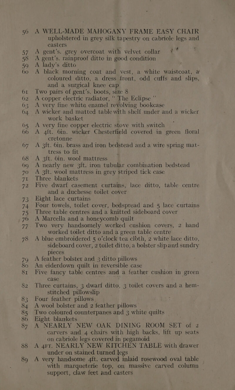 upholstered in grey silk tapestry on cabriole legs and casters 4 A gent’s. grey overcoat with velvet collar * A gent’s. rainproof ditto in good condition A lady’s ditto A black morning coat and vest, a white waistcoat, a coloured ditto, a dress front, odd cuffs and slips, and a surgical knee cap Two pairs of gent’s. boots, size 8 A copper electric radiator, ‘‘ The Eclipse A very fine white enamel revolving bookcase A wicker and matted table with shelf under and a wicker work basket A very fine copper electric stove with switch A 4ft. 6in. wicker Chesterfield covered in green floral cretonne A 3ft. 6in. brass and iron bedstead and a wire spring mat- tress to fit A 3ft. 6in. wool mattress A nearly new 3ft. iron tubular combination bedstead A 3ft. wool mattress in grey striped tick case Three blankets Five dwarf casement curtains, lace ditto, table centre and a duchesse toilet cover Fight lace curtains Four towels, toilet cover, bedspread and 5 lace curtains Three table centres and a knitted sideboard cover A Marcella and a honeycomb quilt Two very handsomely werked cushion covers, 2 hand worked toilet ditto and a green table centre A blue embroidered 5 o’clock tea cloth, 2 white lace ditto, sideboard cover, 2 toilet ditto, a bolster slip.and sundry pleces A feather bolster and 3 ditto pillows An eiderdown quilt in reversible case Five fancy table centres and a feather cushion in green case Three curtains, 3 dwarf ditto, 3 toilet covers and a hem- stitched pillowslip Four feather pillows. A wool bolster and 2 feather pillows Two coloured counterpanes and 3 white quilts Eight blankets A NEARLY NEW OAK DINING ROOM SET of 2 carvers and 4 chairs with high backs, lift up seats on cabriole legs covered in pegamoid A 4FT. NEARLY NEW KITCHEN TABLE with drawer under on stained turned legs A very handsome 4ft. carved inlaid rosewood oval table with marqueterie top, on massive carved column support, claw feet and casters | &amp; ”