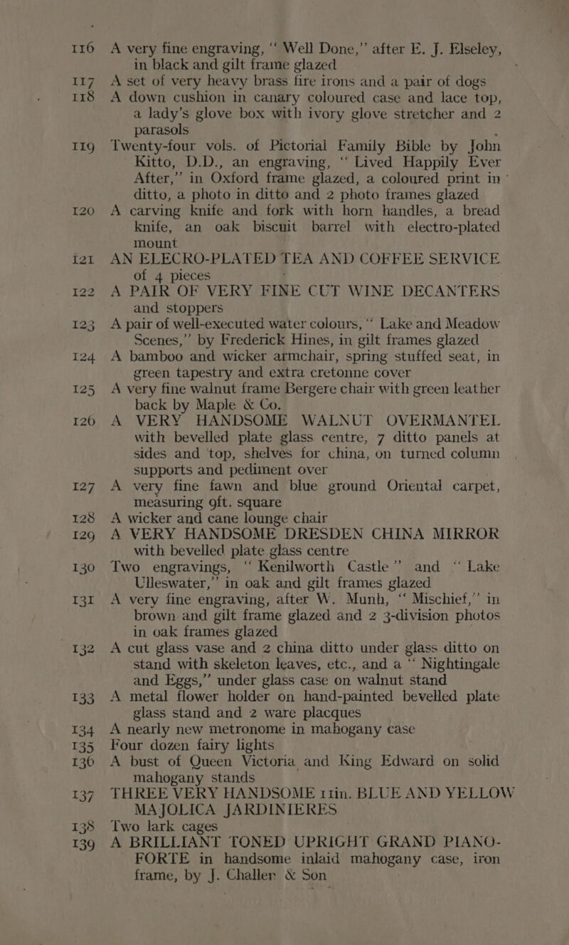 116 A very fine engraving, ‘‘ Well Done,” after E. J. Elseley, in black and gilt frame glazed A set of very heavy brass fire irons and a pair of dogs A down cushion in canary coloured case and lace top, a lady’s glove box with ivory glove stretcher and 2 parasols 119 Twenty-four vols. of Pictorial Family Bible by John Kitto, D.D., an engraving, “ Lived Happily Ever After,” in Oxford frame glazed, a coloured print in~ ditto, a photo in ditto and 2 photo frames glazed 120 A carving knife and fork with horn handles, a bread knife, an oak biscuit barrel with electro-plated mount . tz2t AN ELECRO-PLATED 4 FA AND COFFEE SERVICE of 4 pieces 122 A PAIR OF VERY FINE CUT WINE DECANTERS and stoppers 123 A pair of well-executed water colours, ‘* Lake and Meadow Scenes,”’ by Frederick Hines, in gilt frames glazed 124 A bamboo and wicker armchair, spring stuffed seat, in green tapestry and extra cretonne cover 125 A very fine walnut frame Bergere chair with green leather back by Maple &amp; Co. 120 A VERY HANDSOME WALNUT OVERMANTEL with bevelled plate glass centre, 7 ditto panels at sides and ‘top, shelves for china, on turned column supports and pediment over 127 A very fine fawn and blue ground Oriental carpet, measuring 9ft. square 128 <A wicker and cane lounge chair 12g A VERY HANDSOME DRESDEN CHINA MIRROR with bevelled plate glass centre 130 Two engravings, “ Kenilworth Castle’ and “‘ Lake Ulleswater,” in oak and gilt frames glazed 131 A very fine engraving, after W. Munh, “ Mischief,” in brown and gilt frame glazed and 2 3-division photos , in oak frames glazed 132 A cut glass vase and 2 china ditto under glass ditto on stand with skeleton leaves, etc., and a ‘‘ Nightingale and Eggs,” under glass case on walnut stand 133. A metal flower holder on hand-painted bevelled plate glass stand and 2 ware placques 134 A nearly new metronome in mahogany case 135 Four dozen fairy lights 136 A bust of Queen Victoria and ISing Edward on solid mahogany stands : 137 THREE VERY HANDSOME ti1in. BLUE AND YELLOW MAJOLICA JARDINIERES 138 Two lark cages 139 A BRILLIANT TONED UPRIGHT GRAND PIANO- FORTE in handsome inlaid mahogany case, iron frame, by J. Challer &amp; Son ie sal
