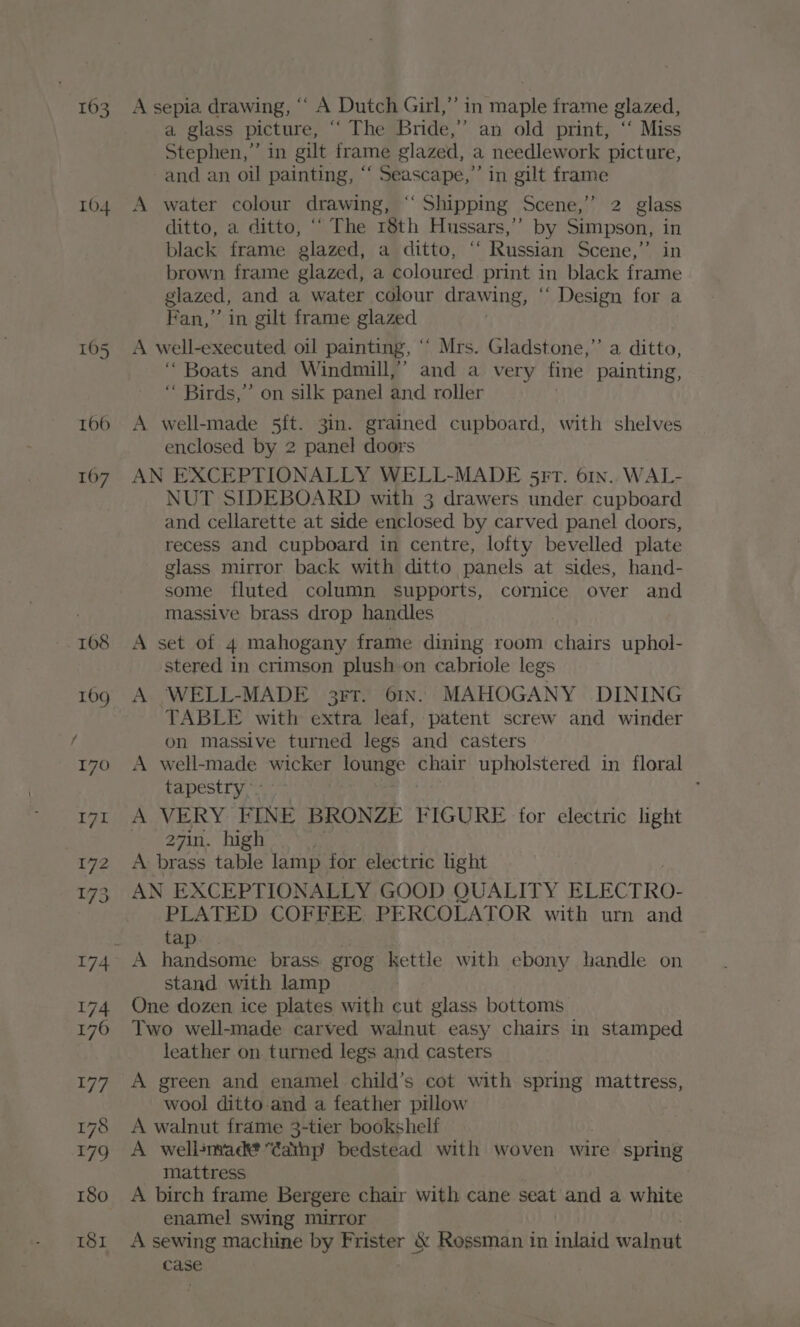 163 104 A sepia drawing, ““ A Dutch Girl,” in maple frame glazed, a glass picture, “ The Bride,’ an old print, ‘‘ Miss Stephen,” in gilt frame glazed, a needlework picture, -and an oil painting, “‘ Seascape,” in gilt frame A water colour drawing, ‘“‘ Shipping Scene,’’ 2 glass ditto, a ditto, ““ The 18th Hussars,’’ by Simpson, in black frame glazed, a ditto, “ Russian Scene,” in brown frame glazed, a coloured print in black frame glazed, and a water colour drawing, “ Design for a Fan,” in gilt frame glazed A well-executed. oil painting, ° ‘ Mrs. Gladstone,”’ a ditto, ‘“ Boats and Windmill,” and a very fine painting, “ Birds,” on silk panel and roller A well-made 5ft. 3in. grained cupboard, with shelves enclosed by 2 panel doors AN EXCEPTIONALLY WELL-MADE 5rtT. 61n.. WAL- NUT SIDEBOARD with 3 drawers under cupboard and cellarette at side enclosed by carved panel doors, recess and cupboard in centre, lofty bevelled plate glass mirror back with ditto panels at sides, hand- some fluted column supports, cornice over and massive brass drop handles A set of 4 mahogany frame dining room chairs uphol- stered in crimson plush on cabriole legs A WELL-MADE 3rtr. 61n. MAHOGANY DINING TABLE with extra leaf, patent screw and winder on massive turned legs and casters A well-made wicker lounge chair upholstered in floral tapestry - ; A VERY FINE BRONZE FIGURE for electric light 27in. high A brass table lamp for electric light AN EXCEPTIONALLY GOOD QUALITY BLECTRO- PLATED COFFEE PERCOLATOR with urn and tap stand with lamp One dozen ice plates with cut glass bottoms Two well-made carved walnut easy chairs in stamped leather on turned legs and casters A green and enamel child’s cot with spring mattress, wool ditto and a feather pillow A walnut frdme 3-tier bookshelf A wellsnvadé “Cainp bedstead with woven wire spring mattress A birch frame Bergere chair with cane seat and a white enamel swing mirror A sewing machine by Frister &amp; Rossman in inlaid walnut case