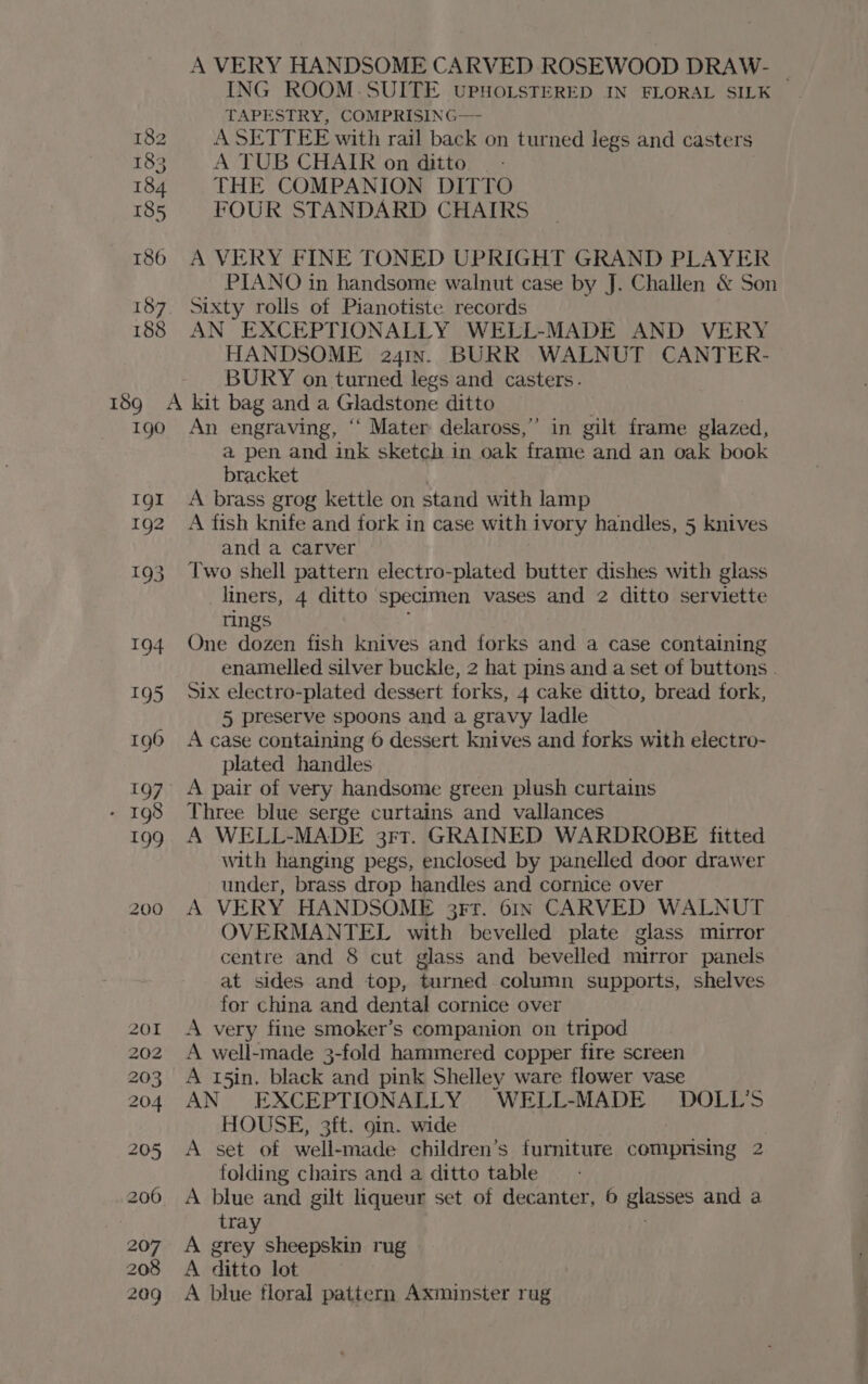 182 183 184 185 186 188 A VERY HANDSOME CARVED ROSEWOOD DRAW- ING ROOM.SUITE vPHoLsTERED IN FLORAL SILK — TAPESTRY, COMPRISING— ASETTEE with rail back on turned legs and casters A TUB CHAIR on ditto THE COMPANION DITTO FOUR STANDARD CHAIRS A VERY FINE TONED UPRIGHT GRAND PLAYER PIANO in handsome walnut case by J. Challen &amp; Son sixty rolls of Pianotiste records AN EXCEPTIONALLY WELL-MADE AND VERY HANDSOME 241n. BURR WALNUT CANTER- BURY on turned legs and casters. Igo Igl 1g2 200 ’ An engraving, “ Mater delaross,”’ in gilt frame glazed, a pen and ink sketch in oak frame and an oak book bracket A brass grog kettle on stand with lamp A fish knife and fork in case with ivory handles, 5 knives and a carver — Two shell pattern electro-plated butter dishes with glass liners, 4 ditto specimen vases and 2 ditto serviette tings One dozen fish knives and forks and a case containing enamelled silver buckle, 2 hat pins and a set of buttons . Six electro-plated dessert forks, 4 cake ditto, bread fork, 5 preserve spoons and a gravy ladle A case containing 6 dessert knives and forks with electro- plated handles Three blue serge curtains and vallances A WELL-MADE 3rr. GRAINED WARDROBE fitted with hanging pegs, enclosed by panelled door drawer under, brass drop handles and cornice over A VERY HANDSOME 3rr. 61n CARVED WALNUT OVERMANTEL with bevelled plate glass mirror centre and 8 cut glass and bevelled mirror panels at sides and top, turned column supports, shelves for china and dental cornice over A very fine smoker’s companion on tripod A well-made 3-fold hammered copper fire screen A 15in. black and pink Shelley ware flower vase AN EXCEPTIONALLY WELL-MADE DOLL’S HOUSE, 3ft. 9in. wide A set of well-made children’s furniture compnsing 2 folding chairs and a ditto table A blue and gilt liqueur set of decanter, 6 glasses and a tray . A grey sheepskin rug A ditto lot A blue floral pattern Axminster rug