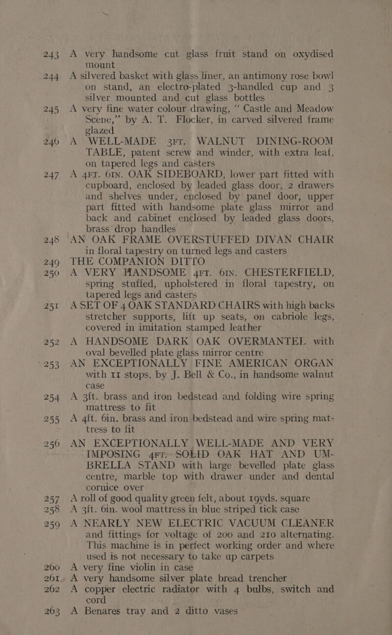 wb Nb nh UL Com] A very handsome cut glass fruit stand on oxydised mount A silvered basket with glass liner, an antimony rose bowl on stand, an electro-plated 3-handled cup and. 3 silver mounted and cut glass bottles A very fine water colour drawing, “ Castle and Meadow glazed | A WELL-MADE 3rr. WALNUT DINING-ROOM TABLE, patent screw and winder, with extra leaf, on tapered legs and casters A 4F7. 61n. OAK SIDEBOARD, lower part fitted with cupboard, enclosed by leaded glass door, 2 drawers and shelves under, enclosed by panel door, upper part fitted with handsome plate glass mirror and back and cabinet enclosed by leaded glass doors, brass’ drop handles “AN OAK FRAME OVERSTUFFED DIVAN CHAIR in floral tapestry on turned legs and casters THE COMPANION DITTO A VERY. HANDSOME 4rt. 61n.. CHESTERFIELD, spring stuffed, upholstered in floral tapestry, on tapered legs and casters A SET OF 4 OAK STANDARD CHAIRS with high backs stretcher supports, lift up seats, on cabriole legs, covered in imitation stamped leather A HANDSOME DARK OAK OVERMANTEL with oval bevelled plate glass mirror centre AN EXCEPTIONALLY FINE AMERICAN ORGAN with 11 stops, by J. Bell &amp; Co., in handsome walnut A 3ft. brass and iron bedstead and folding wire spring mattress to fit A 4it. 6in. brass and iron bedstead and wire spring mat- tress to fit | AN EXCEPTIONALLY ,WELL-MADE AND VERY IMPOSING 4rr-- SOLID OAK HAT AND UM- BRELLA STAND with large bevelled plate glass centre, marble top with drawer. under and dental cornice over A roll of good quality green felt, about 1gyds. square A 3ft. 6in. wool mattress in blue striped tick case A NEARLY NEW ELECTRIC VACUUM CLEANER and fittings for voltage of 200 and 210 alternating. This machine is in perfect working order and where used is not necessary to take up carpets very fine violin in case very handsome silver plate bread trencher copper electric radiator with 4 bulbs, switch and cord . Benares tray and 2 ditto vases > PPP