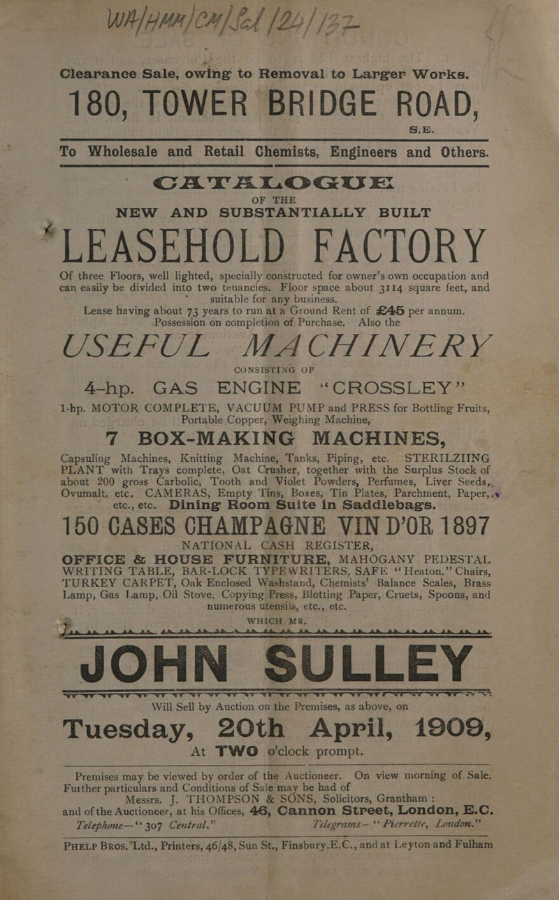 Whmn om) fel (24 / /22- 180, TOWER BRIDGE ROAD, To Wholesale and Retail Chemists, Engineers and Others. CAWVTALGOGUE OF THE NEW AND SUBSTANTIALLY BUILT “LEASEHOLD FACTORY Of three Floors, well lighted, specially constructed for owner’s own occupation and can easily be divided into two tenancies, Floor space about 3114 square feet, and ; suitable for any business. Lease having about 73 years to run at a Ground Rent of S45 per annum. Possession on completion of Purchase. Also the USEFUL MACHINERY CONSISTING OF 4-hp. GAS ENGINE “CROSSLEY” 1-hp. MOTOR COMPLETE, VACUUM PUMP and PRESS for Bottling Fruits, Portable Copper, Weighing Machine, 7 BOX-MAKING MACHINES, Capsuling Machines, Knitting Machine, Tanks, Piping, etc. STERILZIING PLANT with Trays complete, Oat Crusher, together with the Surplus Stock of about 200 gross Carbolic, Tooth and Violet Powders, Perfumes, Liver Seeds,, Ovumalt, etc. CAMERAS, Empty Tins, Boxes, Tin Plates, Parchment, Paper, ; etc.,etc. Dining Room Suite in Saddlebags. 150 CASES CHAMPAGNE VIN D’0R 1897 NATIONAL CASH REGISTER, OFFICE &amp; HOUSE FURNITURE, MAHOGANY PEDESTAL WRITING TABLE, BAR-LOCK TYPEWRITERS, SAFE “ Heaton.” Chairs, TURKEY CARPET, Oak Enclosed Washstand, Chemists’ Balance Scales, Brass Lamp, Gas Lamp, Oil Stove, Copying Press, Blotting Paper, Cruets, Spoons, and numerous utensils, etc., etc. Z ~ WHICH MR. JOHN SULLEY CST ST VT WP Se Will Sell by Auction on the Premises, as above, on Tuesday, 20th April, 1909, At FWO o'clock prompt. “ Premises may be viewed by order of the Auctioneer. On view morning of Sale. Further particulars and Conditions of Sale may be had of Messrs. J. THOMPSON &amp; SONS, Solicitors, Grantham : and of the Auctioneer, at his Offices, 46, Cannon Street, London, E.C. Telephone—‘‘ 307 Central.” Telegrams — ‘* Pierrette, London.” PHELP Bros.’Ltd., Printers, 46/48, Sun St., Finsbury,E.C., and at Leyton and Fulham