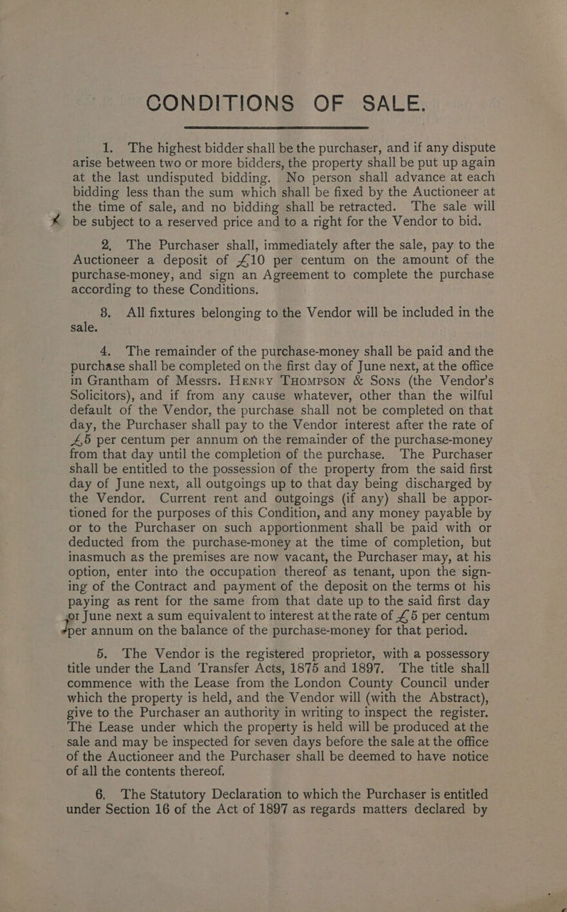 1. The highest bidder shall be the purchaser, and if any dispute arise between two or more bidders, the property shall be put up again at the last undisputed bidding. No person shall advance at each bidding less than the sum which shall be fixed by the Auctioneer at the time of sale, and no bidding shall be retracted. The sale will _ be subject to a reserved price and to a right for the Vendor to bid. 2, The Purchaser shall, immediately after the sale, pay to the Auctioneer a deposit of £10 per centum on the amount of the purchase-money, and sign an Agreement to complete the purchase according to these Conditions. 8. All fixtures belonging to the Vendor will be included in the sale. 4, The remainder of the purchase-money shall be paid and the purchase shall be completed on the first day of June next, at the office in Grantham of Messrs. HeENry THompson &amp; Sons (the Vendor’s Solicitors), and if from any cause whatever, other than the wilful default of the Vendor, the purchase shall not be completed on that day, the Purchaser shall pay to the Vendor interest after the rate of 4,5 per centum per annum on the remainder of the purchase-money from that day until the completion of the purchase. The Purchaser shall be entitled to the possession of the property from the said first day of June next, all outgoings up to that day being discharged by the Vendor. Current rent and outgoings (if any) shall be appor- tioned for the purposes of this Condition, and any money payable by or to the Purchaser on such apportionment shall be paid with or deducted from the purchase-money at the time of completion, but inasmuch as the premises are now vacant, the Purchaser may, at his option, enter into the occupation thereof as tenant, upon the sign- ing of the Contract and payment of the deposit on the terms ot his paying as rent for the same from that date up to the said first day or June next a sum equivalent to interest at the rate of £5 per centum Jer annum on the balance of the purchase-money for that period. 5. The Vendor is the registered proprietor, with a possessory title under the Land Transfer Acts, 1875 and 1897. ‘The title shall commence with the Lease from the London County Council under which the property is held, and the Vendor will (with the Abstract), give to the Purchaser an authority in writing to inspect the register. The Lease under which the property is held will be produced at the sale and may be inspected for seven days before the sale at the office of the Auctioneer and the Purchaser shall be deemed to have notice of all the contents thereof. 6, The Statutory Declaration to which the Purchaser is entitled under Section 16 of the Act of 1897 as regards matters declared by