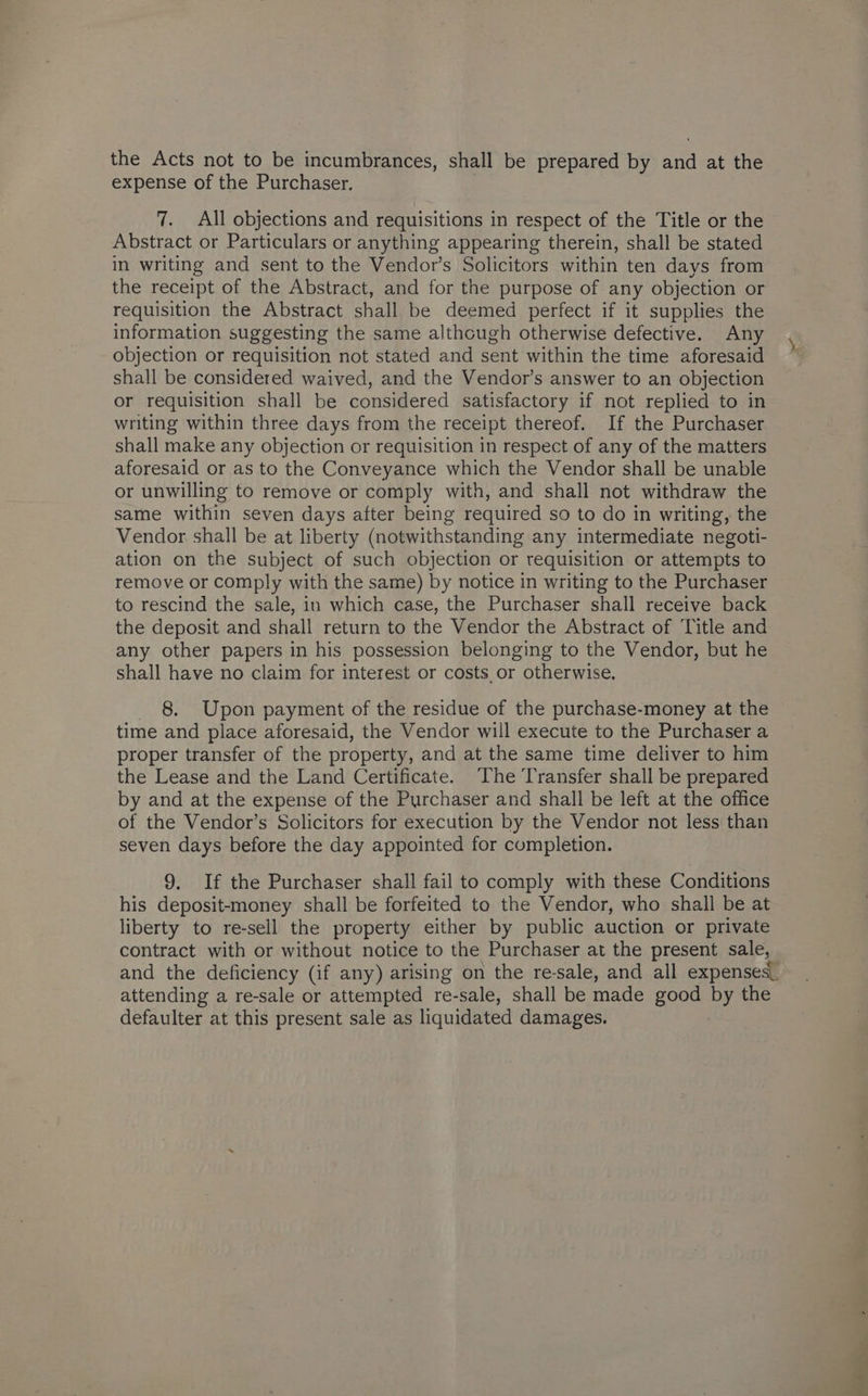 the Acts not to be incumbrances, shall be prepared by and at the expense of the Purchaser. 7. All objections and requisitions in respect of the Title or the Abstract or Particulars or anything appearing therein, shall be stated in writing and sent to the Vendor’s Solicitors within ten days from the receipt of the Abstract, and for the purpose of any objection or requisition the Abstract shall be deemed perfect if it supplies the information suggesting the same although otherwise defective. Any objection or requisition not stated and sent within the time aforesaid shall be considered waived, and the Vendor’s answer to an objection or requisition shall be considered satisfactory if not replied to in writing within three days from the receipt thereof. If the Purchaser shall make any objection or requisition in respect of any of the matters aforesaid or as to the Conveyance which the Vendor shall be unable or unwilling to remove or comply with, and shall not withdraw the same within seven days after being required so to do in writing, the Vendor shall be at liberty (notwithstanding any intermediate negoti- ation on the subject of such objection or requisition or attempts to remove or comply with the same) by notice in writing to the Purchaser to rescind the sale, in which case, the Purchaser shall receive back the deposit and shall return to the Vendor the Abstract of Title and any other papers in his possession belonging to the Vendor, but he shall have no claim for interest or costs or otherwise. _ 8. Upon payment of the residue of the purchase-money at the time and place aforesaid, the Vendor will execute to the Purchaser a proper transfer of the property, and at the same time deliver to him the Lease and the Land Certificate. The Transfer shall be prepared by and at the expense of the Purchaser and shall be left at the office of the Vendor’s Solicitors for execution by the Vendor not less than seven days before the day appointed for completion. 9. If the Purchaser shall fail to comply with these Conditions his deposit-money shall be forfeited to the Vendor, who shall be at liberty to re-sell the property either by public auction or private contract with or without notice to the Purchaser at the present sale, and the deficiency (if any) arising on the re-sale, and all expenses. attending a re-sale or attempted re-sale, shall be made good by the defaulter at this present sale as liquidated damages.
