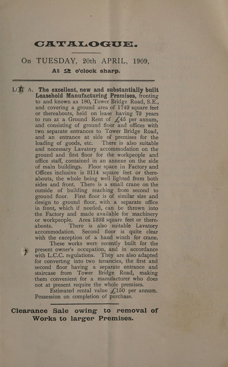 CAYALOGUE. On TUESDAY, 20th APRIL, 1909, At = o’clock shapp. LGY A. The excellent, new and substantially built Leasehold Manufacturing Premises, fronting to and known as 180, Tower Bridge Road, S.E., and covering a ground area of 1749 square feet or thereabouts, held on lease having 73 years to run at a Ground Rent of £45 per annum, and consisting of ground floor and offices with two separate entrances to Tower Bridge Road, and an entrance at side of premises for the loading of goods, etc. There is also suitable and necessary Lavatory accommodation on the ground and first floor for the workpeople and office staff, contained in an annexe on the side of main buildings. Floor space in Factory and Offices inclusive is 8114 square feet or there- abouts, the whole being well lighted from both sides and front. There is a small crane on the outside of building reaching from second to ground floor, First floor is of similar size and design to ground floor, with a separate office in front, which if needed, can be thrown into _the Factory and made available for ‘machinery or workpeople. Area 1332 square feet or there- abouts. There is also suitable Lavatory accommodation. Second floor is quite clear with the exception of a hand winch for crane. These works were recently built for the + present owner’s occupation, and in accordance * with L.C.C. regulations. They are also adapted for converting into two tenancies, the first and second floor having a separate entrance and staircase from Tower Bridge Road, making them convenient for a manufacturer who does not at present require the whole premises. Estimated rental value £150 per annum. Possession on completion of purchase. Clearance Sale owing to removal of Works to larger Premises.