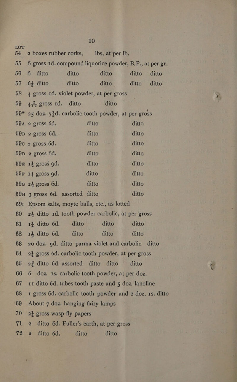 LOT 54 55 56 57 58 59 59* 59A 59c 59D 59E 59°F 59G 59H 591 60 61 62 68 64 65 66 67 68 69 70 71 10 2 boxes rubber corks, Ibs, at per Ib. 6 gross 1d. compound liquorice powder, B.P., at per gr. 6 ditto ditto ditto ditto ditto 64 ditto ditto ditto ditto ditto 4 gross 1d. violet powder, at per gross 4;*, gross 1d._ ditto ditto 25 doz. 74d. carbolic tooth powder, at per gross 2 gross 6d. ditto ditto 2 gross 6d. ditto ditto 2 gross 6d. ditto ditto 2 gross 6d. ditto ditto 14 gross gd. ditto ditto I} gross gd. ditto ditto 24 gross 6d. ditto ditto 3 gross 6d. assorted ditto ditto Epsom salts, moyte balls, etc., as lotted 24 ditto 1d. tooth powder carbolic, at per gross 14 ditto 6d. ditto ditto ditto 1% ditto 6d. ditto ditto ditto 20 doz. gd. ditto parma violet and carbolic ditto 24 gross 6d. carbolic tooth powder, at per gross 22 ditto 6d. assorted ditto ditto ditto 6 doz. 1s. carbolic tooth powder, at per doz. 11 ditto 6d. tubes tooth paste and 5 doz. lanoline I gross 6d. carbolic tooth powder and 2 doz. rs. ditto About 7 doz. hanging fairy lamps 2+ gross wasp fly papers 2 ditto 6d. Fuller’s earth, at per gross