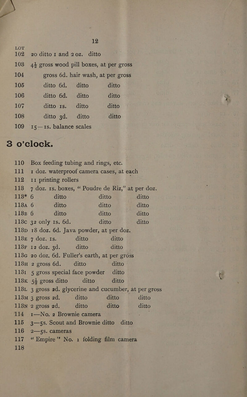 LOT 102 20 dittoz and 20z. ditto 108 44 gross wood pill boxes, at per gross 104 gross 6d. hair wash, at per gross 105 ditto 6d. _— ditto ditto 106 ditto 6d. _— ditto ditto 107 ditto 1s. _— ditto ditto 108 ditto 3d. _— ditto ditto 109 15—1s. balance scales 3 o’clock. 110 Box feeding tubing and rings, etc. 111 1 doz. waterproof camera cases, at each 112 11 printing rollers 113 7 doz. 1s. boxes, “‘ Poudre de Riz,” at per doz. Pio: 6 * ditto ditto ditto 118a 6 ditto ditto ditto 1188 6 ditto ditto ditto 118c 32 only 1s. 6d. ditto ditto 1138p 18 doz. 6d. Java powder, at per doz. 118E 7 doz. Is. ditto ditto 113F 12 doz. 3d. ditto ditto 113G 20 doz, 6d. Fuller’s earth, at per gross 115H 2 gross 6d. ditto ditto 1131 5 gross special face powder ditto 118K 54 gross ditto ditto ditto 118L 3 gross ad. glycerine and cucumber, at per gross 113M 3 gross 2d. ditto ditto ditto 113N 2 gross 2d. ditto ditto ditto 114 1—No. 2 Brownie camera 115 3—5s. Scout and Brownie ditto ditto 116 2—ss. cameras 117 “Empire” No. 1 folding film camera 118