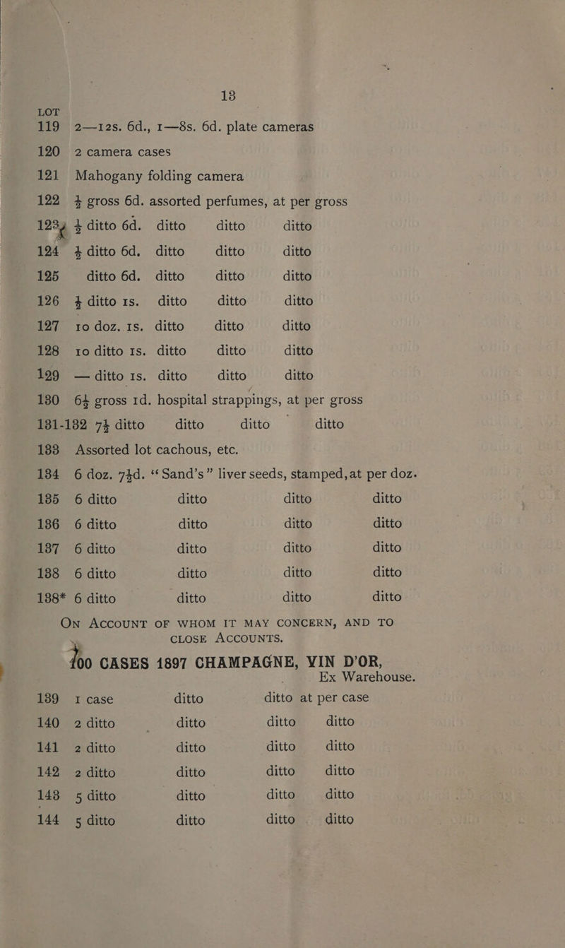 18 LOT 119 2—12s. 6d., 1—8s. 6d. plate cameras 120 2 camera cases 121 Mahogany folding camera 122 4 gross 6d. assorted perfumes, at per gross 1234 4} ditto 6d. ditto ditto ditto 124 ditto 6d. ditto ditto —_— ditto 125 ditto 6d. ditto ditto ditto 126 4dittors. ditto ditto ditto 127 10doz.1s. ditto ditto —_—_ ditto 128 to ditto 1s. ditto ditto ditto 129 —ditto 1s. ditto ditto ditto 130 64 gross 1d. hospital strappings, at per gross 181-182 74 ditto ditto ditto —_ ditto 183 Assorted lot cachous, etc. 134 6 doz. 74d. ‘‘Sand’s” liver seeds, stamped, at per doz. 185 6 ditto ditto ditto ditto 1386 6 ditto ditto ditto ditto 187 6 ditto ditto ditto ditto 138 6 ditto ditto ditto ditto 188* 6 ditto ditto ditto ditto On ACCOUNT OF WHOM IT MAY CONCERN, AND TO CLOSE ACCOUNTS. ho CASES 1897 CHAMPAGNE, YIN D’OR, Ex Warehouse. 139 1 case ditto ditto at per case 140 2 ditto at aitto ditto ditto 141 2 ditto ditto ditto ditto 142 2 ditto ditto ditto ditto 148 5 ditto ditto ditto ditto