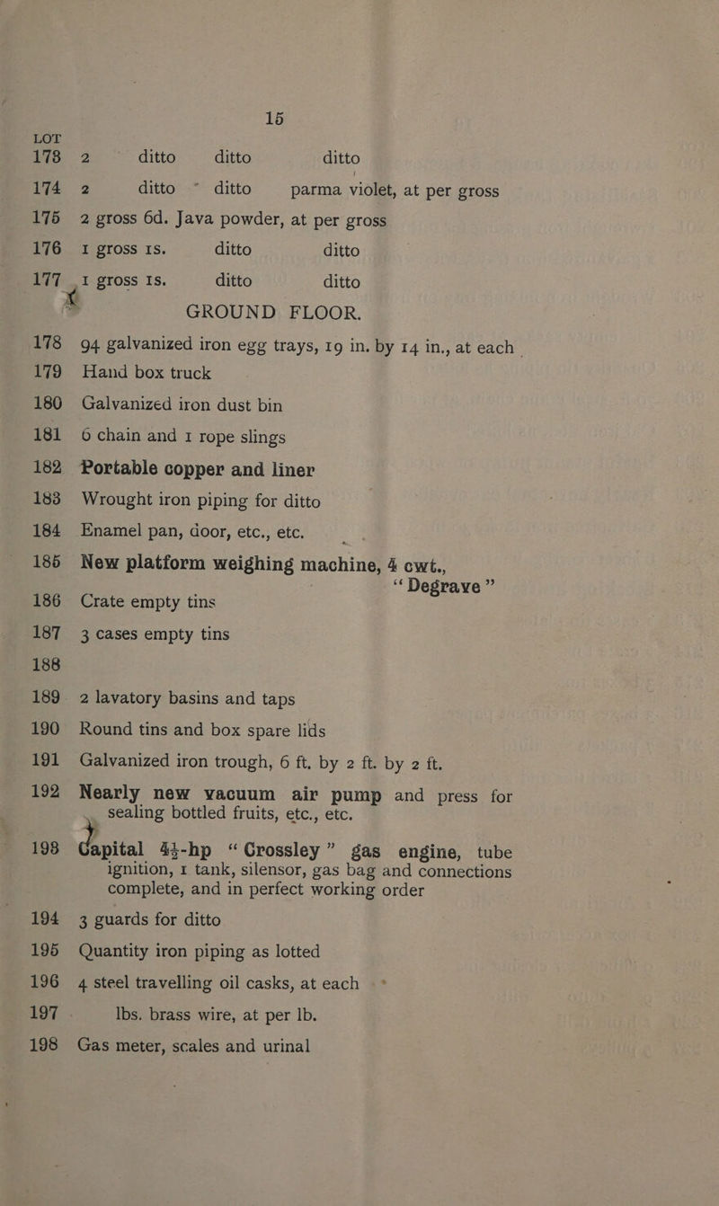 LOT 6 | 3 ditto ditto ditto 174 2 ditto ~° ditto parma violet, at per gross 175 2 gross 6d. Java powder, at per gross 176 1 gross Is. ditto ditto 177 _1 gross Is. ditto ditto ‘ GROUND FLOOR. 178 94 galvanized iron egg trays, 19 in. by 14 in., at each” 179 Hand box truck 180 Galvanized iron dust bin 181 6 chain and 1 rope slings 182 Portable copper and liner 183 Wrought iron piping for ditto 184 Enamel pan, door, etc., etc. 185 New platform weighing machine, 4 cwt., ‘‘ Degrave ” 186 Crate empty tins 187 3 cases empty tins 189. 2 lavatory basins and taps 190 Round tins and box spare lids 191 Galvanized iron trough, 6 ft. by 2 ft. by 2 ft. 192 Nearly new vacuum air pump and press for sealing bottled fruits, etc., etc. 198 Gapital 43-hp “Crossley” gas engine, tube ignition, 1 tank, silensor, gas bag and connections complete, and in perfect working order 194 3 guards for ditto 195 Quantity iron piping as lotted 196 4 steel travelling oil casks, at each 197. Ibs. brass wire, at per Ib. 198 Gas meter, scales and urinal
