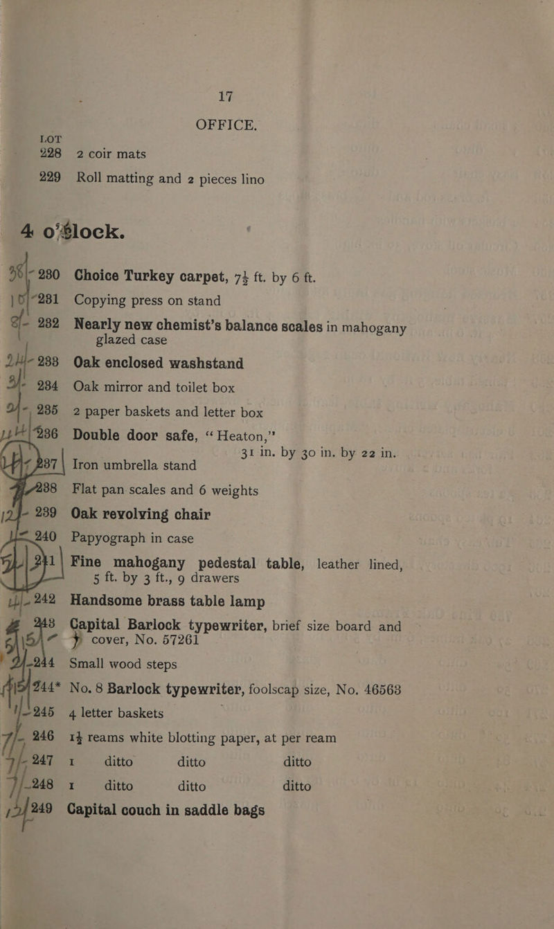 OFFICE. LOT 228 2 coir mats 229 Roll matting and 2 pieces lino 4 o’$lock. 98\- 230 Choice Turkey carpet, 73 ft. by 6 ft. |} 0/281 Copying press on stand 232 Nearly new chemist’s balance scales in mahogany glazed case ou 238 Oak enclosed washstand Oak mirror and toilet box 2 paper baskets and letter box Double door safe, ‘“ Heaton,” 31 in. by 30 in. by 22 in. Iron umbrella stand Flat pan scales and 6 weights Oak revolving chair Papyograph in case Fine mahogany pedestal table, leather lined, 5 ft. by 3 ft., 9 drawers Handsome brass table lamp s} Capital Barlock typewriter, brief size board and 244 Small wood steps y cover, No. 57261 | ' Pa No. 8 Barlock typewriter, foolscap size, No. 46563 245 4 letter baskets : 7/7 246 14 reams white blotting paper, at per ream We 247 1 ditto ditto ditto ~248 1 ditto ditto ditto 72/249 Capital couch in saddle bags