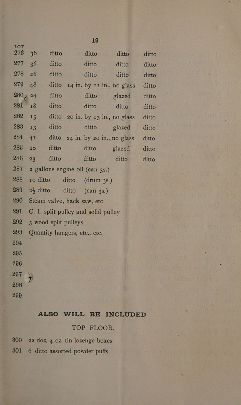 276 277 278 279 280 y 281 282 283 284 285 286 287 - 288 289 290 291 292 298 294 295 296 297 298 299 300 801 19 36 ditto ditto ditto 36 ditto ditto ditto 26 _— ditto ditto ditto 48 ditto 14 in. by 11 in., no glass 24 ditto ditto glazed 18 ditto ditto ditto 15 ditto 20 in. by 13 in., no glass 13 ditto ditto glazed 4I ditto 24 in. by 20 in., no glass 20. ditto ditto glazed 23 ditto ditto ditto 2 gallons engine oil (can 3s.) 10 ditto ditto (drum 3s.) 24 ditto ditto (can 3s.) Steam valve, hack saw, etc. C. I. split pulley and solid pulley 3 wood split pulleys Quantity hangers, etc., etc. ditto ditto ditto ditto ditto ditto ditto ditto ditto ditto ditto TOP FLOOR, 22 doz, 4-oz. tin lozenge boxes 6 ditto assorted powder puffs