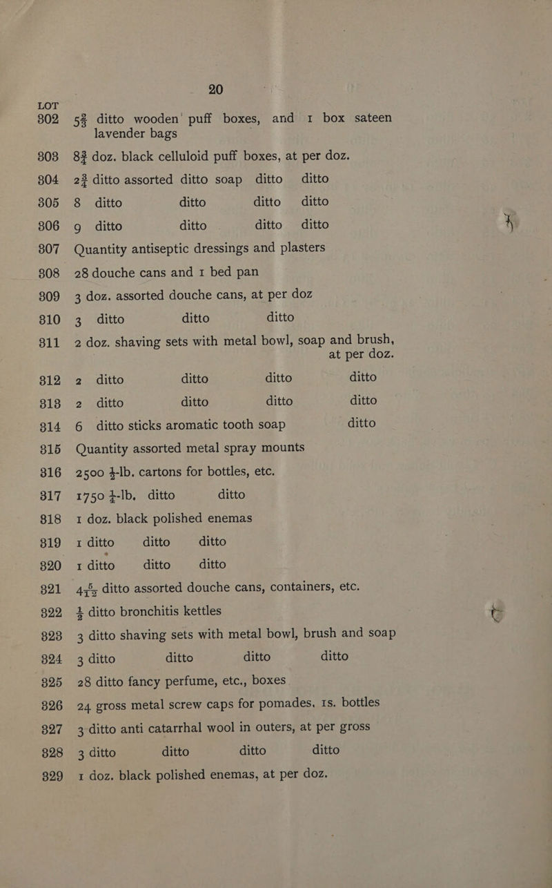 302 308 804 305 306 307 308 309 310 311 312 3138 314 316 316 317 818 319 321 322 823 324 325 3826 327 328 329 20 52 ditto wooden’ puff boxes, and 1 box sateen lavender bags 3 82 doz. black celluloid puff boxes, at per doz. 22 ditto assorted ditto soap ditto ditto 8 ditto ditto ditto ditto g ditto ditto ditto ditto Quantity antiseptic dressings and plasters 28 douche cans and 1 bed pan 3 doz. assorted douche cans, at per doz 3 ditto ditto ditto 2 doz. shaving sets with metal bowl, soap and brush, | at per doz. 2 ditto ditto ditto ditto 2 ditto ditto ditto ditto 6 ditto sticks aromatic tooth soap ditto Quantity assorted metal spray mounts 2500 4-lb. cartons for bottles, etc. 1750 +-lb, ditto ditto 1 doz. black polished enemas 1 ditto ditto ditto rditto ditto —_ditto 4%, ditto assorted douche cans, containers, etc. 4 ditto bronchitis kettles 3 ditto shaving sets with metal bowl, brush and soap 3 ditto ditto ditto ditto 28 ditto fancy perfume, etc., boxes. 24 gross metal screw caps for pomades, Is. bottles 3 ditto anti catarrhal wool in outers, at per gross 3 ditto ditto ditto ditto 1 doz. black polished enemas, at per doz.