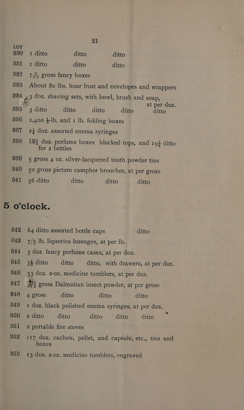 LOT 380 1 ditto ditto ditto 881 1 ditto ditto ditto 382 7,5 gross fancy boxes _ 883 About 8o Ibs. hoar frost and envelopes and wrappers 834 , 3 doz. shaving sets, with bowl, brush and soap, £ at per doz. 335 3 ditto ditto ditto ditto ditto 336 2,400 4-lb. and 1 Ib. folding boxes 337 24 doz. assorted enema syringes 338 12% doz. perfume boxes blocked tops, and 19+ ditto for 2 bottles 839 5 gross 4 oz. silver-lacquered tooth powder tins 340 50 gross picture camphor brooches, at per gross 841 56 ditto ditto ditto ditto 5 o’clock. 342 64 ditto assorted bottle caps ditto 348 7/5 lb. liquorice lozenges, at per lb. 344 5 doz. fancy perfume cases, at per doz. 345 34 ditto ditto ditto, with drawers, at per doz. 346 33 doz. 2-0z. medicine tumblers, at per doz. 347 Pe gross Dalmatian insect powder, at per gross 848 4 gross ditto ditto ditto 349 1 doz. black polished enema syringes, at per doz. 350 2 ditto ditto ditto ditto ditto 351 2 portable fire stoves 352 117 doz. cachou, pellet, and capsule, etc., tins and boxes 853 13 doz. 2-0z. medicine tumblers, engraved