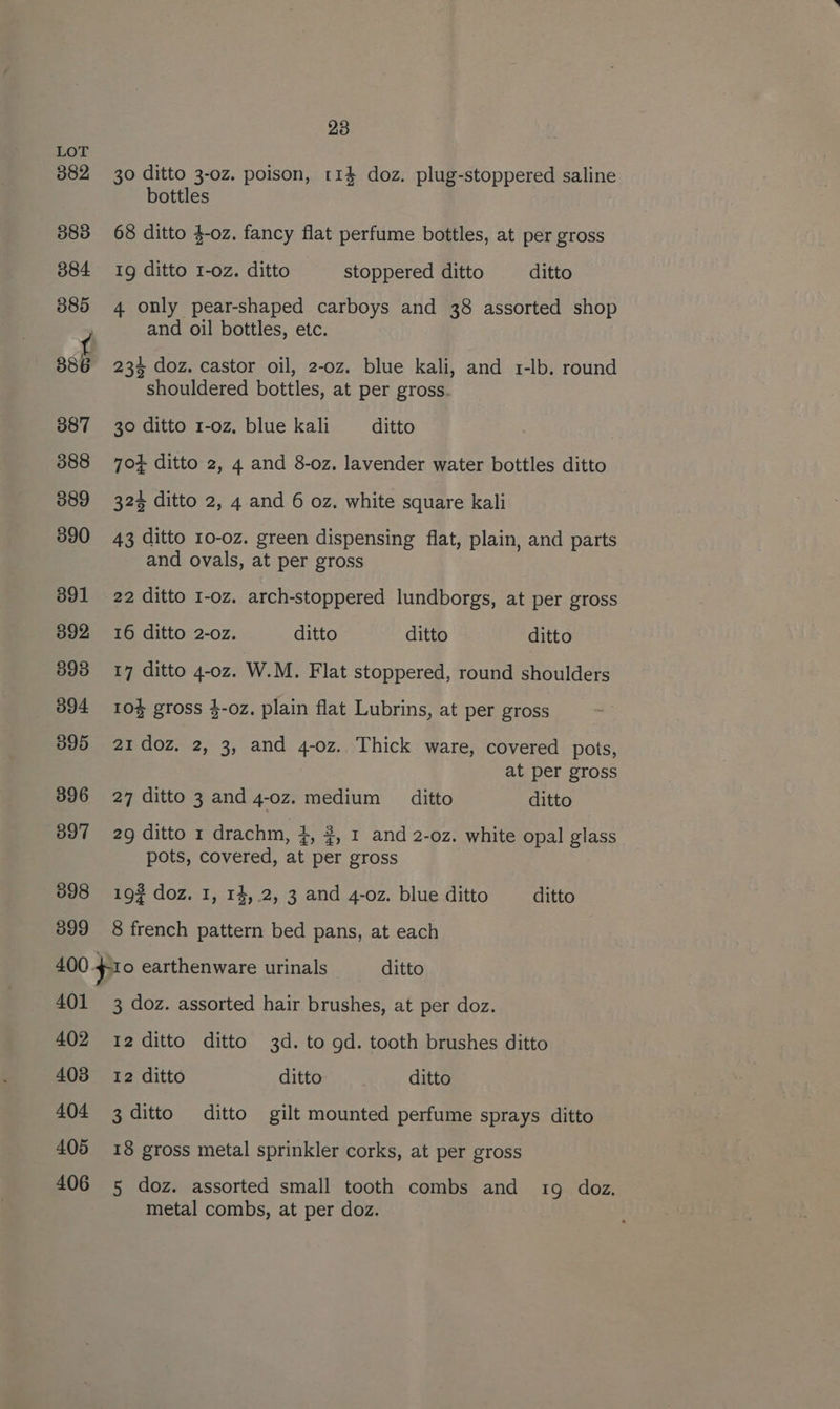 30 ditto 3-0z. poison, 114 doz. plug-stoppered saline bottles 68 ditto $-oz. fancy flat perfume bottles, at per gross Ig ditto I-oz. ditto stoppered ditto ditto 4 only pear-shaped carboys and 38 assorted shop and oil bottles, etc. 886 234 doz. castor oil, 2-oz. blue kali, and 1-lb. round shouldered bottles, at per gross. 387 30 ditto 1-0z, blue kali ditto 388 70} ditto 2, 4 and 8-oz. lavender water bottles ditto 889 324 ditto 2, 4 and 6 oz. white square kali 890 43 ditto 10-oz. green dispensing flat, plain, and parts and ovals, at per gross 391 22 ditto 1-oz. arch-stoppered lundborgs, at per gross 392 16 ditto 2-o0z. ditto ditto ditto 893 17 ditto 4-oz. W.M. Flat stoppered, round shoulders 394 10% gross $-oz. plain flat Lubrins, at per gross 895 21 doz. 2, 3, and 4-0z. Thick ware, covered pots, at per gross 396 27 ditto 3 and 4-0z. medium ditto ditto 397 29 ditto 1 drachm, 4, #, 1 and 2-0z. white opal glass pots, covered, at per gross 898 193 doz. 1, r4,.2, 3 and 4-oz. blue ditto ditto 899 8 french pattern bed pans, at each 400 fio earthenware urinals ditto 401 3 doz. assorted hair brushes, at per doz. 402 12ditto ditto 3d. to gd. tooth brushes ditto 403 12 ditto ditto ditto 404 3 ditto ditto gilt mounted perfume sprays ditto 405 18 gross metal sprinkler corks, at per gross 406 5 doz. assorted small tooth combs and 19 doz. metal combs, at per doz.