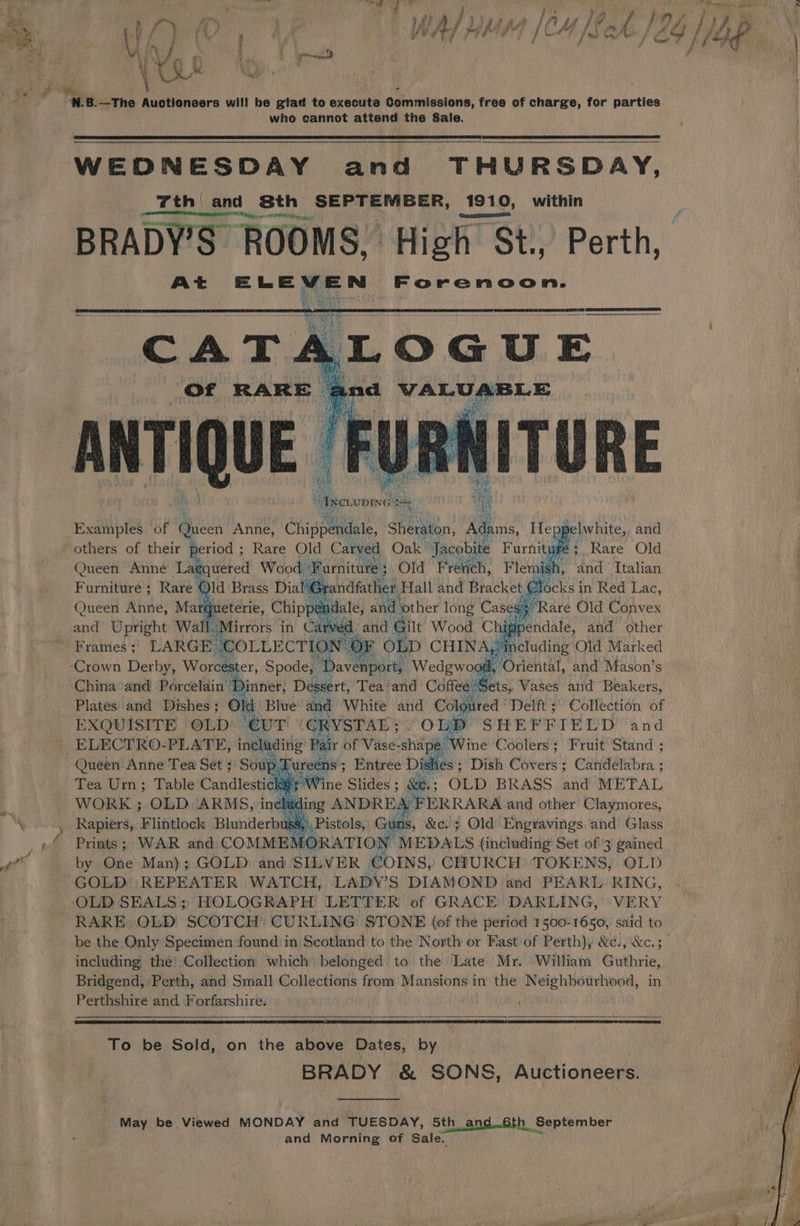 , bd aay : t i wit r \ : at ae de ae a fy ‘ / 7 ' } nm) Py ty tea &amp; Pf ii f Fi J i # AY , FZ /? id é J Pa f 7 jf. ee 7 a. iii i Put ee a ve, fs Vf wae eer. P r qi Ve ie i, : YOO PTO PRO l fat Oem} CS / (age. \ ¥g0 N 8.—The ee. wil! be gtad to execute Gomriisetons, free of charge, for parties who cannot attend the Sale. WEDNESDAY and THURSDAY, “th and Sth see ae 1910, within BRADY'S ROO] At ELEVEN Forenoon. ROOMS, High § St., Perth, Of RARE Examples of Queen eee Chippendale, Sher on, Adams, Heng lwhite, and J; Rare Old Queen Anne Li ficideted Wood ‘Fi arniture ; 3 Old Frevich, Flemis 1, and Italian Furniture; Rare ‘ . locks in Red Lac, Rare Old Convex ‘Crown Derby, Worcester, Spode, “Davenport; Wedgwood, ( China and Porcelain ‘Dinner, Dessert, Tea and Coffee: x ee Vases ibs phate Plates and Dishes ; Old Blue and White and Coloured | Delft; Collection of EXQUISITE OLD ‘eVT GRYSTAL; OLD SHEP ERIEED and ELECTRO-PLATE, including Pair of Vase- ‘shape. Wine Coolers; Fruit Stand ; Queen Anne Tea Set ; Soup, [ ureens ; ; Entree Dish es : Dish Covers ; Candelabra ; chs; Wine Slides; &amp;e.; OLD BRASS and METAL WORK ; OLD ‘ARMS, including ANDRE, 4 FERRARA and other Claymores, Rapiers, Flibtlock Blunderbus: b. wits, &amp;c.} Old Engravings and’ Glass Prints; WAR and; COMMES ORATION MEDALS (including Set of 3 gained by One Man); GOLD: and SILVER COINS, CHURCH TOKENS, OLD ‘OLD SEALS; HOLOGRAPH LETTER of GRACE: DARLING,' ‘VERY RARE OLD SCOTCH CURLING STONE (of the period 1500-1650, said to including the’ Collection which belonged to the Late Mr. William Guthrie, Perthshire and Forfarshire. To be Sold, on the above Dates, by BRADY &amp; SONS, Auctioneers. May be Viewed MONDAY and TUESDAY, 5th and..6th September and Morning of Sale.