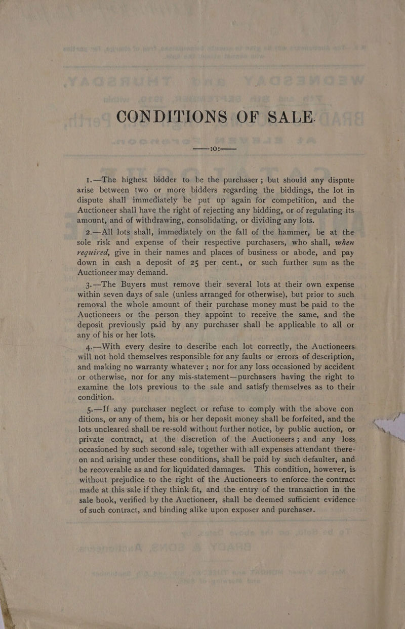 —— :0:—— dispute shall immediately be put up again for competition, and the amount, and of withdrawing, consolidating, or dividing any lots. sole risk and expense of their respective purchasers, who shall, when required, give in their names and places of business or abode, and pay Auctioneer may demand. 3.—The Buyers must remove their several lots at their own expense Auctioneers or the person they appoint to receive the same, and the deposit previously paid by any purchaser shall be applicable to all or any of his or her lots. will not hold themselves responsible for any faults or errors of description, and making no warranty whatever ; nor for any loss occasioned by accident or otherwise, nor for any mis-statement—purchasers having the right to condition. 5-—If any purchaser neglect or refuse to comply with the above con. ditions, or any of them, his or her deposit money shall be forfeited, and the lots uncleared shall be re-sold without further notice, by public auction, or occasioned by such second sale, together with all expenses attendant there- on and arising under these conditions, shall be paid by such defaulter, and. be recoverable as and for liquidated damages. This condition, however, is without prejudice to the right of the Auctioneers to enforce. the contract made at this sale if they think fit, and the entry of the transaction in the of such contract, and binding alike upon exposer and purchaser.