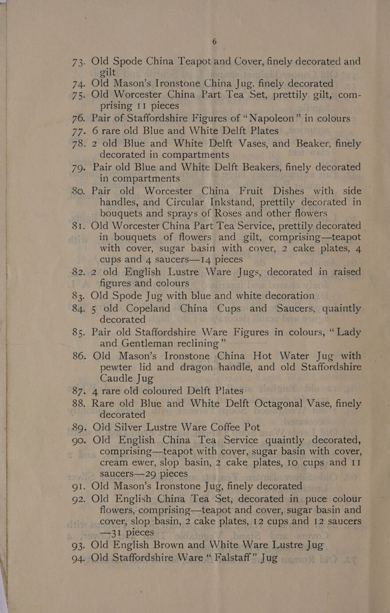 ee SRS NGS No SS EE A et a CERT etn Spee are ees 6 gilt prising II pieces decorated in compartments in compartments Pair old Worcester China Fruit Dishes with side handles, and Circular Inkstand, prettily decorated in bouquets and sprays of Roses and other flowers in bouquets of flowers and gilt, comprising—teapot with cover, sugar basin with cover, 2 cake plates, 4 cups and 4 saucers—1I4 pieces figures and colours decorated and Gentleman reclining” pewter lid and dragon handle, and old Staffordshire Caudle Jug decorated comprising—teapot with cover, sugar basin with cover, cream ewer, slop basin, 2 cake plates, Io cups and I1 saucers—29 pieces flowers, comprising—teapot and cover, sugar basin and cover, slop basin, 2 cake Plates, 12 cups and 12 saucers —3I1, pieces Old English Brown and White. Ware Lustre. Tac Old Staffordshire Ware “ Falstaff” Jug |