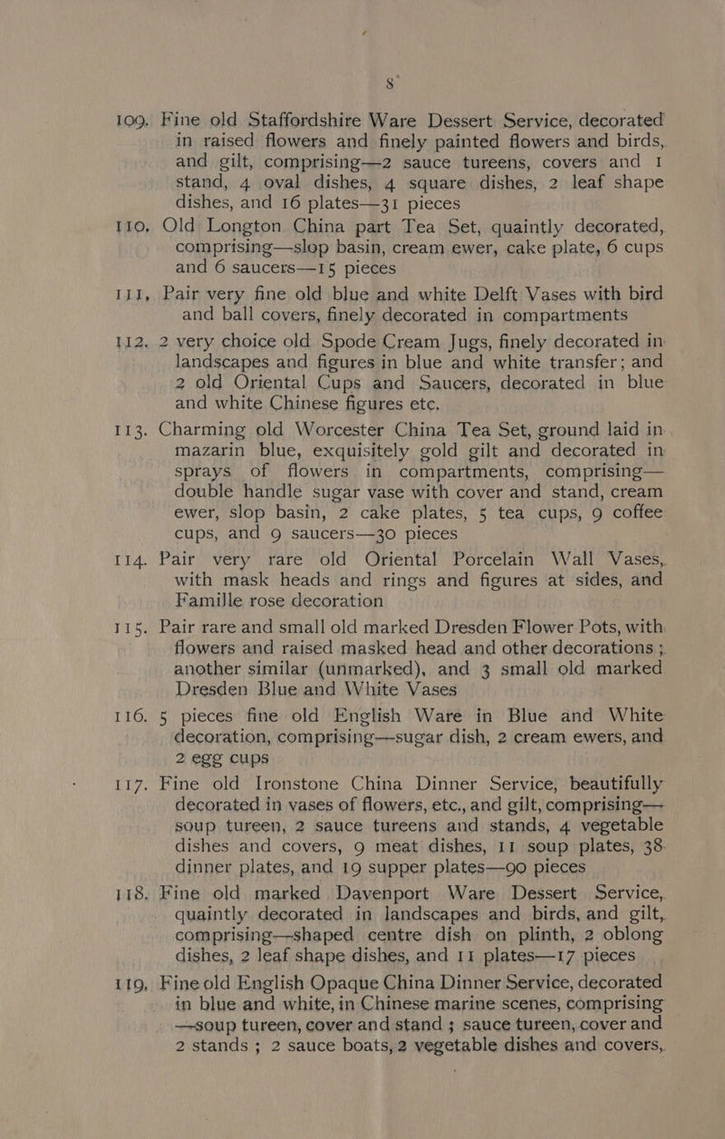 3° 109. Fine old Staffordshire Ware Dessert Service, decorated in raised flowers and finely painted flowers and birds, and gilt, comprising—z2 sauce tureens, covers and 1 stand, 4 oval dishes, 4 square dishes, 2 leaf shape dishes, and 16 plates—31 pieces 110, Old) Longton China part Tea Set, quaintly decorated, comprising—slop basin, cream ewer, cake plate, 6 cups and 6 saucers—15 pieces 111, Pair very fine old blue and white Delft Vases with bird and ball covers, finely decorated in compartments 112. 2 very choice old Spode Cream Jugs, finely decorated in landscapes and figures in blue and white transfer; and 2 old Oriental Cups and Saucers, decorated in blue and white Chinese figures ete. 113. Charming old Worcester China Tea Set, ground laid in mazarin blue, exquisitely gold gilt and decorated in sprays of flowers in compartments, comprising— double handle sugar vase with cover and stand, cream ewer, slop basin, 2 cake plates, 5 tea cups, 9 coffee cups, and 9 saucers—30 pieces | 114. Pair very rare old Oriental Porcelain Wall Vases, with mask heads and rings and figures at sides, and Famille rose decoration 115. Pair rare and small old marked Dresden Flower Pots, with: flowers and raised masked head and other decorations ;. another similar (unmarked), and 3 small old marked Dresden Blue and White Vases 116. 5 pieces fine old English Ware in Blue and White decoration, comprising—sugar dish, 2 cream ewers, and 2 egg cups 117. Fine old Ironstone China Dinner Service, beautifully decorated in vases of flowers, etc., and gilt, comprising— soup tureen, 2 sauce tureens and stands, 4 vegetable dishes and covers, 9 meat dishes, 11 soup plates, 38. dinner plates, and 19 supper plates—go pieces 118. Fine old marked Davenport Ware Dessert Service, quaintly decorated in landscapes and birds, and gilt, comprising—shaped centre dish on plinth, 2 oblong dishes, 2 leaf shape dishes, and 11 plates—17 pieces 119, Fine old English Opaque China Dinner Service, decorated in blue and white, in Chinese marine scenes, comprising —soup tureen, cover and stand ; sauce tureen, cover and 2 stands ; 2 sauce boats, 2 vegetable dishes and covers,