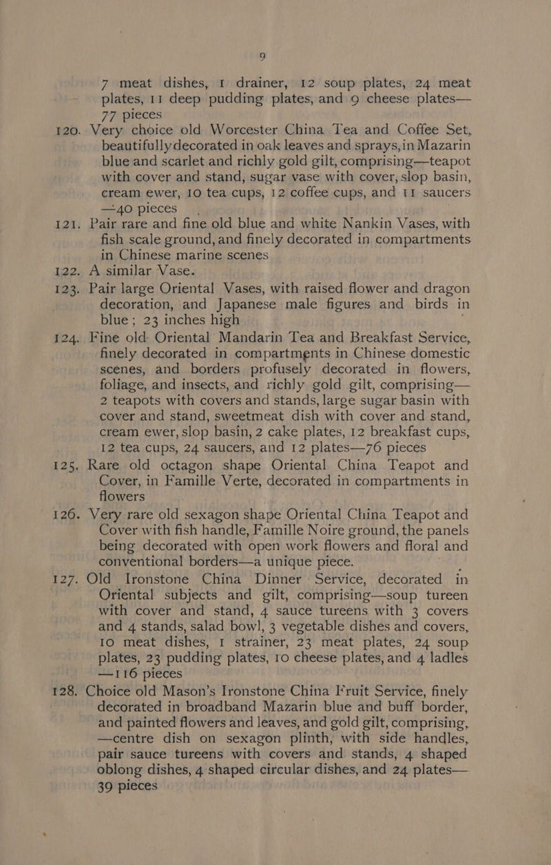 7 meat dishes, 1 drainer, 12 soup plates, 24 meat plates, 11 deep pudding plates, and 9 cheese plates— 77 pieces Very choice old Worcester China Tea and Coffee Set, beautifully decorated in oak leaves and sprays,in Mazarin blue and scarlet and richly gold gilt, comprising—teapot with cover and stand, sugar vase with cover, slop basin, cream ewer, 10 tea cups, 12 coffee cups, and 11 saucers —40 pieces Pair rare and fine old blue and white Nankin Vases, with fish scale ground, and finely decorated in compartments in Chinese marine scenes A similar Vase. Pair large Oriental Vases, with raised flower and dragon decoration, and Japanese male figures and birds in blue; 23 inches high Fine Me Oriental Mandarin Tea and Breakfast Service, finely decorated in compartments in Chinese domestic scenes, and borders profusely decorated in flowers, foliage, and insects, and richly gold gilt, comprising— 2 teapots with covers and stands, large sugar basin with cover and stand, sweetmeat dish with cover and stand, cream ewer, slop basin, 2 cake plates, 12 breakfast cups, 12 tea cups, 24 saucers, and 12 plates—76 pieces Rare old octagon shape Oriental China Teapot and Cover, in Famille Verte, decorated in erro patkagents in flowers Cover with fish handle, Famille Noire ground, the panels being decorated with open work flowers and floral and conventional borders—a unique piece. Old Ironstone China Dinner Service, decorated in Oriental subjects and gilt, comprising—soup tureen with cover and stand, 4 sauce tureens with 3 covers and 4 stands, salad bowl, 3 vegetable dishes and covers, IO meat dishes, I strainer, 23 meat plates, 24 soup plates, 23 pudding plates, 10 cheese plates, and 4 ladles —116 pieces Choice old Mason’s Ironstone China Fruit Service, finely decorated in broadband Mazarin blue and buff border, and painted flowers and leaves, and gold gilt, comprising, —centre dish on sexagon plinth, with side handles, pair sauce tureens with covers and stands, 4 shaped oblong dishes, 4 shaped circular dishes, and plates— 39 pieces