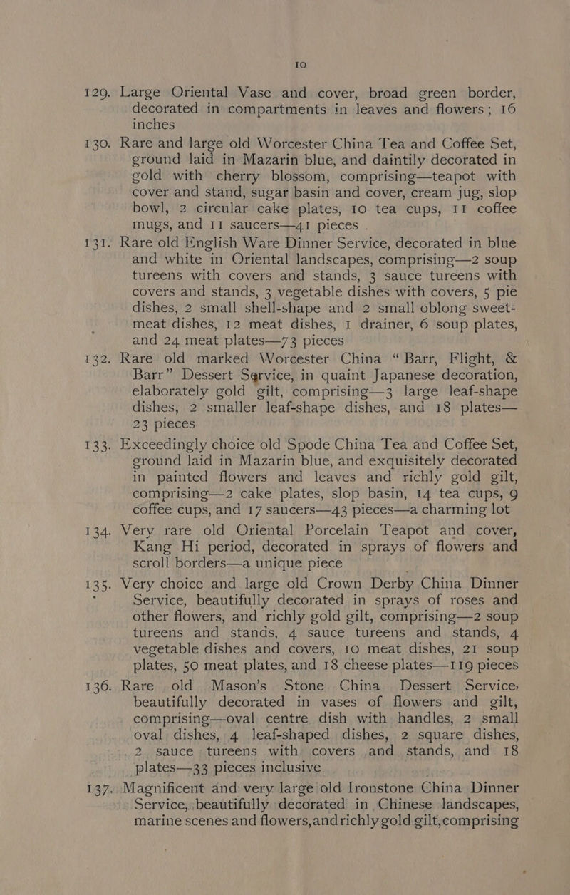 fe) Large Oriental Vase and cover, broad green border, decorated in compartments in leaves and flowers; 16 inches Rare and large old Worcester China Tea and Coffee Set, ground laid in Mazarin blue, and daintily decorated in gold with cherry blossom, comprising—teapot with cover and stand, sugar basin and cover, cream jug, slop bowl, 2 circular cake plates, 10 tea cups, I! coffee mugs, and II saucers—4I pieces . and white in Oriental landscapes, comprising—z2 soup tureens with covers and stands, 3 sauce tureens with covers and stands, 3 vegetable dishes with covers, 5 pie dishes, 2 small shell-shape and 2 small oblong sweet- meat dishes, 12 meat dishes, 1 drainer, 6 soup plates, and 24 meat plates—73 pieces Rare old marked Worcester China “ Barr, Flight, &amp; Barr” Dessert Service, in quaint Japanese decoration, elaborately gold gilt, comprising—3 large leaf-shape dishes, 2 smaller leaf-shape dishes, and 18 plates— 23 pieces E:xceedingly choice old Spode China Tea and Coffee Set, ground laid in Mazarin blue, and exquisitely decorated in painted flowers and leaves and richly gold gilt, comprising—2 cake plates, slop basin, 14 tea cups, 9 coffee cups, and 17 saucers—43 pieces—a charming lot Very rare old Oriental Porcelain Teapot and cover, Kang Hi period, decorated in sprays of flowers and scroll borders—a unique piece Very choice and large old Crown Derby China Dinner Service, beautifully decorated in sprays of roses and other flowers, and richly gold gilt, comprising—2 soup tureens and stands, 4 sauce tureens and stands, 4 vegetable dishes and covers, 10 meat dishes, 21 soup plates, 50 meat plates, and 18 cheese plates—119 pieces Rare old Mason’s Stone China Dessert Services beautifully decorated in vases of flowers and gilt, comprising—oval centre. dish with handles, 2 small oval dishes, 4 leaf-shaped dishes, 2 square dishes, _2 sauce tureens with covers .and stands, and 18 ‘plates—33 pieces inclusive Magnificent and very large old Ironstone China Dinner Service, ‘beautifully decorated in ,Chinese landscapes, marine scenes and flowers, andrichly gold gilt,comprising