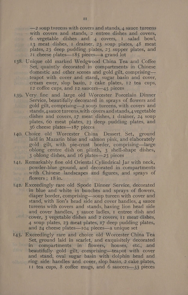 —2 soup tureens with covers and stands, 4 sauce tureens with covers and stands, 2 entree dishes and covers, 6 vegetable dishes and 4 covers, I salad bowl, 13 meat dishes, 1 drainer, 23 soup plates, 48 meat plates, 23 deep pudding plates, 23 supper plates, and 21 cheese plates—185 pieces—a grand lot 139 Set, quaintly decorated in compartments in Chinese domestic and other scenes and gold gilt, comprising— teapot with cover and stand, sugar basin and cover, cream ewer, slop basin, 2;cake. plates, 12 tea cups, 12 coffee cups, and 12,saucers—45 pieces Service, beautifully decorated in sprays of flowers and gold gilt, comprising—2 soup tureens, with covers and stands, 4sauce tureens, with covers and stands, 4 vegetable dishes and covers, 17 meat dishes, I drainer, 24 soup plates, 60 meat plates, 23 deep pudding plates, and 36 cheese plates—187 pieces IAI 142 laid in Mazarin blue and salmon pink, and elaborately gold gilt, with pie-crust border, comprising—large oblong centre dish on plinth, 3 shell-shape dishes, 3 oblong dishes, and 16 plates—23 pieces powder-blue ground, and decorated in compartments with Chinese landscapes and figures, and sprays of flowers ; 18in. in blue and white in bunches and sprays of flowers, diaper border, comprising—soup tureen with cover and stand, with lion’s head side and cover handles, 4 sauce tureens with covers and stands, having lion head side and cover handles, 3 sauce ladles, 1 entree dish and cover, 3 vegetable dishes and 2 covers, 11 meat dishes, 4 soup plates, 23 meat plates, 17 deep pudding plates, and 24 cheese plates—104 pieces—a unique set Set, ground laid in scarlet, and exquisitely decorated in compartments in flowers, houses, etc. .and beautifully gold gilt, comprising—teapot with cover and stand, oval sugar basin with dolphin head and ring side handles and. cover, slop basin,.2. cake plates, 11 tea cups, 8 coffee mugs, and 6 saucers—-33 pieces