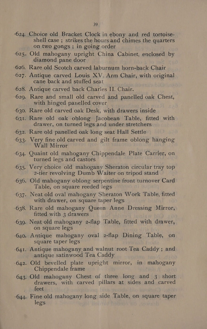 shell case ; strikes the hours and chimes the quarters on two gongs ; in going order diamond pane door cane back and stuffed seat with hinged panelled cover drawer, on turned legs and under stretchers Wall Mirror turned legs and castors 2-tier revolving Dumb Waiter on tripod stand Table, on square reeded legs with drawer, on square taper legs fitted with 3 drawers on square legs square taper legs antique satinwood Tea Caddy Chippendale frame drawers, with carved pillars at sides and carved feet legs