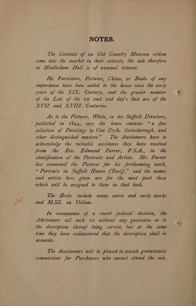 7 NOTES. The Contents of an Old Country Mansion seldom at Lintlesham Hfall its of unusual interest. LVo Furniture, Pictures, China, or Books of any importance have been added to the house since the early years of the XIX. Century, and the greater number of the Lots of the 1st and 2nd day's Sale ave of the XVIT, and XVIII. Centuries. As to the Pictures, White, in his Suffolk Directory, published in 1844, says the house contains ‘“‘a fine collection of Paintings by Van Dyck, Gainsborough, and other distinguished masters.” The Auctioneers have to acknowledge the valuable assistance they have received from the Rev. Edmund Farrer, F.S.A.,. in the edentification of the Portraits and Artists. Mr. Farrer has examined the Pictures for his forthcoming work, ‘“* Portraits in Suffolk Houses (East), and the names and artists here given ave for the most part those which will be assigned to them in that book. The Looks include many scarce and early works and M.SS. on Vellum. In consequence of a vecent judicial decision, the Auctioneers sell each lot without any guarantee as to the description thereof being correct, but at the same time they have endeavoured that the description shall be accurate. The Auctioneers will be pleased to execute gratuitously commissions for Purchasers who cannot attend the sale. \-