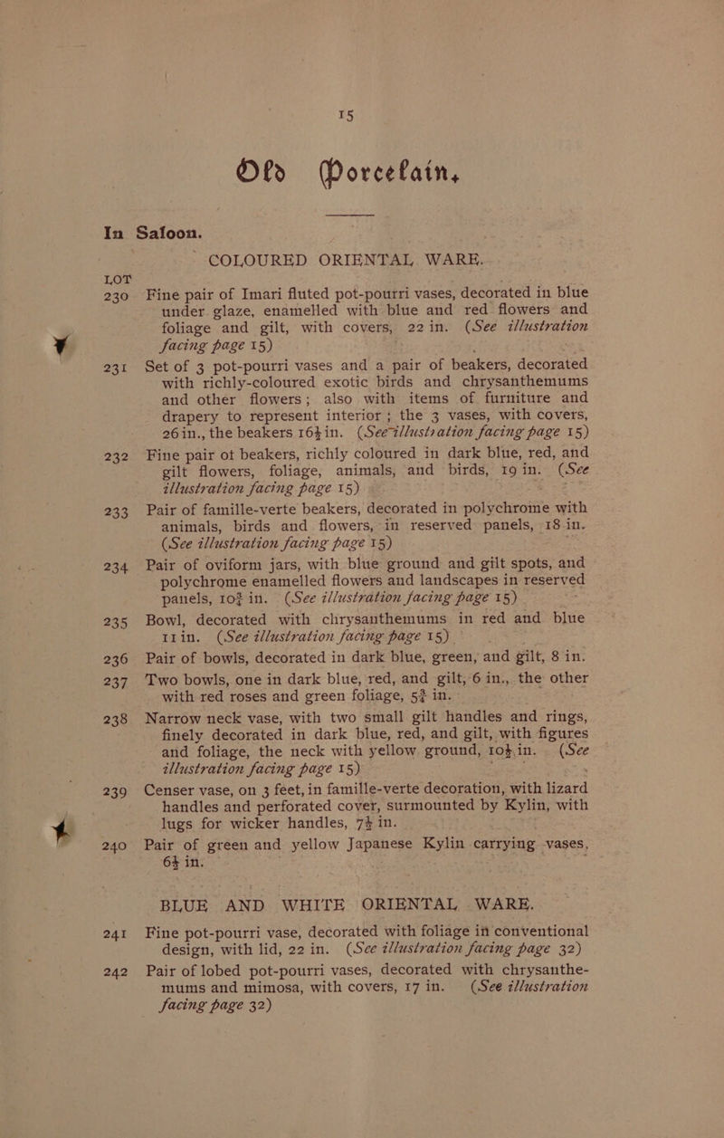 Lor 230 231 232 233 234 235 236 237 238 239 240 241 242 15 Old Dorcelain, i eee - COLOURED ORIENTAL WARE. Fine pair of Imari fluted pot-pourri vases, decorated in blue under. glaze, enamelled with blue and red flowers and foliage “and gilt, with covers, 22in. (See illustration facing page 15) Set of 3 pot-pourri vases and a pair of beakers, decorated with richly-coloured exotic birds and chrysanthemums and other flowers; also with items of furniture and drapery to represent interior ; the 3 vases, with covers, 26in., the beakers 164in. (Seer illustration ‘facing page 15) Fine pair ot beakers, richly coloured in dark blue, red, and gilt flowers, foliage, animals, and birds, 19 in. (See illustration facing page 15) Pair of famille-verte beakers, decorated in nol echentite with animals, birds and flowers, in reserved panels, 18 in. (See illustration facing page 15) : Pair of oviform jars, with blue ground and gilt spots, and - polychrome enamelled flowers and landscapes in reserved panels, 102 in. (See i//ustration facing page 15) Bowl, decorated with chrysanthemums in red and blue t1in. (See illustration facing page 15) Pair of bowls, decorated in dark blue, green, and gilt, 8 in. Two bowls, one in dark blue, red, and gilt, 6 in., the other with red roses and green foliage, 5? in. Narrow neck vase, with two small gilt handles and rings, finely decorated in dark blue, red, and gilt, with figures and foliage, the neck with yellow ground, 10h, in. i illustration facing page 15) Censer vase, on 3 feet, in famille-verte decoration, with lizard handles and perforated cover, surmounted by Kylin, with lugs for wicker handles, 7% in. Pair of green and yellow Jape Kylin - carrying -vases, 64 in. | BLUE AND WHITE ORIENTAL . WARE. Fine pot-pourri vase, decorated with foliage in conventional design, with lid, 22 in. (See illustration facing page 32) Pair of lobed pot-pourri vases, decorated with chrysanthe- mums and mimosa, with covers, 17 in. (See zllustration Jacing page 32)