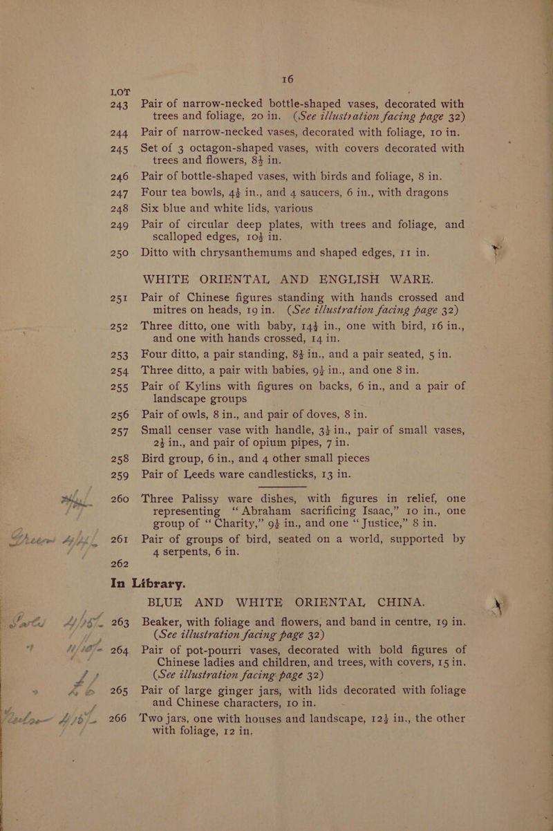 243 Pair of narrow-necked bottle-shaped vases, decorated with trees and foliage, 20in. (See z/lustration facing page 32) 244 Pair of narrow-necked vases, decorated with foliage, 10 in. 245 Set of 3 octagon-shaped vases, with covers decorated with trees and flowers, 84 in. 246 Pair of bottle-shaped vases, with birds and foliage, 8 in. 247 Four tea bowls, 44 in., and 4 saucers, 6 in., with dragons 248 Six blue and white lids, various 249 Pair of circular deep plates, with trees and foliage, and scalloped edges, r1o# in. 250 Ditto with chrysanthemums and shaped edges, 11 in. WHITE ORIENTAL AND ENGLISH WARE. 251 Pair of Chinese figures standing with hands crossed and mitres on heads, 19 in. (See tllustration facing page 32) 252 Three ditto, one with baby, 144 in., one with bird, 16 in., and one with hands crossed, 14 in. 253 Four ditto, a pair standing, 84 in., and a pair seated, 5 in. 254 Three ditto, a pair with babies, 9} in., and one 8 in. 255 Pair of Kylins with figures on backs, 6in., and a pair of landscape groups 256 Pair of owls, 8in., and pair of doves, 8 in. 257 Small censer vase with handle, 3}in., pair of small vases, 24in., and pair of opium pipes, 7 in. 258 Bird group, 6in., and 4 other small pieces 259 Pair of Leeds ware candlesticks, 13 in. 260 Three Palissy ware dishes, with figures in relief, one representing ‘‘ Abraham sacrificing Isaac,” 10 in., one group of “‘ Charity,” 94 in., and one “ Justice,” 8 in. 261 Pair of groups of bird, seated on a world, supported by 4 serpents, 6 in. 262 In Library. BLUE AND WHITE ORIENTAL CHINA. (See zllustration facing page 32) 264 Pair of pot-pourri vases, decorated with bold figures of Chinese ladies and children, and trees, with covers, 15 in. (See illustration facing page 32) 265 Pair of large ginger jars, with lids decorated with foliage and Chinese characters, 10 in. a 266 ‘Two jars, one with houses and landscape, 123 in., the other with foliage, 12 in, a Me eX, a ar
