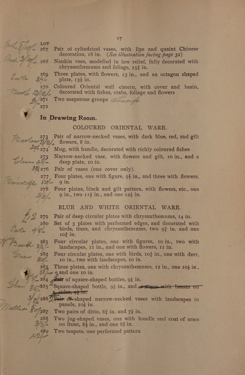 [ny QISAE., 267 Pair of cylindrical vases, with lips and quaint Chinese see aes decoration, 16 in. (See illustration facing page 32) i I : a A 4 i ° . ° $ “ek WPF 068 ~Nankin vase, modelled in low relief, fully decorated with r ®. chrysanthemums and foliage, 153 in. pea 269 Three plates, with flowers, 13 in., and an octagon shaped eave Le, plate, 134 in. see 270 Coloured Oriental wall cistern, with cover and basin, oie, WY Bf decorated with fishes, crabs, foliage and flowers ES ‘271 Two soapstone groups 24 5 wm he v In Drawing Room. COLOURED ORIENTAL WARE. _ 273 Pair of narrow-necked vases, with dark blue, red, and gilt Woven Yo, ar) . flowers, 8 in. “os Os 274, Mug, with handle, decorated with richly coloured fishes A; 215 Narrow-necked vase, with flowers and gilt, roin., and a oaletrme ; deep plate, ro in. $276 Pair of vases (one cover only). Ae 277 Four plates, one with figure, 94 in., and three with flowers, / Bheerez eh? dt, $= gin. ¥ hg Four plates, black and gilt ee with flowers, etc., one Wa, g in., two 113 in., and one 123i et BLUE AND WHITE ORIENTAL WARE. Z % 279 Pair of deep circular plates with chrysanthemums, 14 in. 280 Set of 3 plates with perforated edges, and decorated with ot th birds, trees, and chrysanthemums, two 92 in. and one ae 4 ro? in. Four circular plates, one with figures, 1oin., two with landscapes, 11 in., and one with flowers, 11 in. a é rs Ta 282 Four circular plates, one with birds, 102 in., one with deer, Io in., two with landscapes, Io in. 255 ae plates, one with chrysanthemums, 12 in., one ro} in., 2, Wick ahd one 10 in. ig of square-shaped bottles, 9% in. Miter 257285 Square- ape’ bottle, 9} in., and soumages—with—besses~otl™ Yo) Bair d&amp; shaped narrow-necked vases with landscapes in panels, 10} in. bn AA Gilt fed (¢ Wee bof Two pairs of ditto, 8} in. and 7% in. * 288 Two jug-shaped vases, one with handle and coat of arms as, y f; ° d 83. . ee on front, 84in., and one 87 1n. 289 Two teapots, one perforated pattern