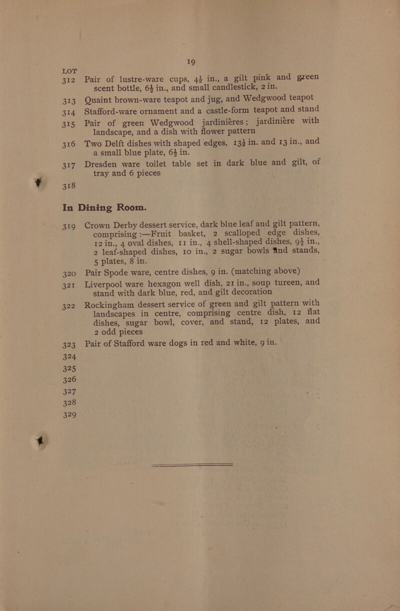 312 313 314 315 316 317 318 19 Pair of lustre-ware cups, 43 in., a gilt pink and green scent bottle, 64 in., and small candlestick, 2 in. Quaint brown-ware teapot and jug, and Wedgwood teapot Stafford-ware ornament and a castle-form teapot and stand Pair of green Wedgwood jardinieéres ; jardiniére with landscape, and a dish with flower pattern Two Delft dishes with shaped edges, 13$in. and 13 in., and a small blue plate, 64 in. Dresden ware toilet table set in dark blue and gilt, of tray and 6 pieces 319 Crown Derby dessert service, dark blue leaf and gilt pattern, comprising :—Fruit basket, 2 scalloped edge dishes, 12in., 4 oval dishes, 11 in., 4 shell-shaped dishes, 94 in., 2 leaf-shaped dishes, 10 in., 2 sugar bowls 4nd stands, 5 plates, 8 in. . Pair Spode ware, centre dishes, 9 in. (matching above) Liverpool ware hexagon well dish, 21 in., soup tureen, and stand with dark blue, red, and gilt decoration Rockingham dessert service of green and gilt pattern with landscapes in centre, comprising centre dish, 12 flat dishes, sugar bowl, cover, and stand, 12 plates, and 2 odd pieces