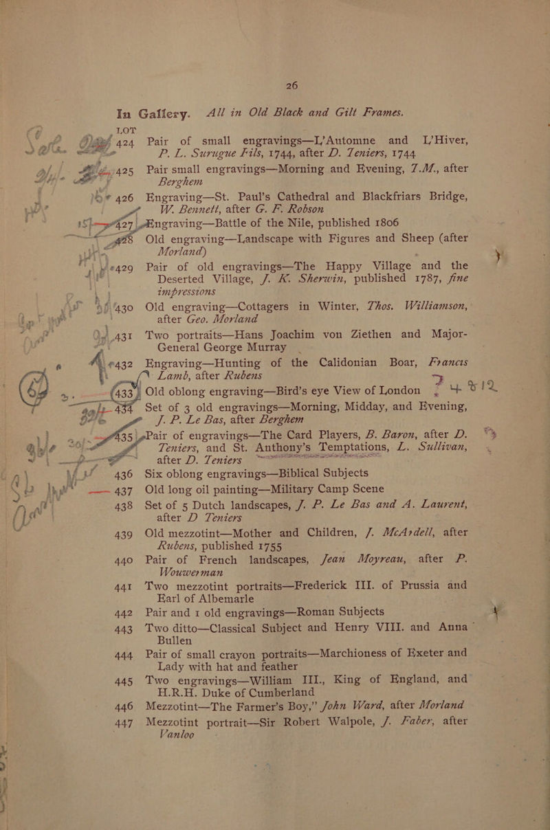 In Galfery. All in Old Black and Gilt Frames. wy 424 Pair of small engravings—L’Automne and _ L,/Hiver, P.L. Surugue Fils, 1744, after D. Teniers, 1744 Ofe:). Bs 425 Pair small engravings—Morning and Evening, 7./7, after SEO he Berghem . ’* 426 Engraving—St. Paul’s Cathedral and Blackfriars Bridge, ae ¢ W. Bennett, after G. F. Robson Shem'427 | ngraving—Battle of the Nile, published 1806 Ze Old engraving—Landscape with Figures and pre (after fin, Morland) y . y #429 Pair of old engravings—The Happy Village and the Deserted Village, 7. K. Sherwin, published 1787, fine co IM PVess1ons ie Be 430 Old engraving—Cottagers in Winter, Zhos. Williamson, a) ae’ | after Geo. Morland , Oy 431 Two portraits—Hans Joachim von Ziethen and Major- J General George Murray Engraving—Hunting of the Calidonian Boar, Francis {\ Lamé, after Rubens > ’ Old oblong engraving—Bird’s eye View of London , ‘+ w IQ Set of 3 old engravings—Morning, Midday, and Evening, J. P. Le Bas, after Lerghem _sPair of engravings—The Card Players, B. Baron, after D. ~% Teniers, and St. Anthony's Temptations, L.. Sullivan, % after D. Tentessiame in) Af uw 436 Six oblong engravings—Biblical Subjects KS ‘2 } yw _-— 437. Old long oil painting—Military Camp Scene ry Ae 438 Set of 5 Dutch landscapes, 7. P. Le Bas and A. Laurent, aie after D Teniers | a 439 Old mezzotint—Mother and Children, 7. McAndell, after eee a Rubens, published 1755 440 Pair of French landscapes, /ean Moyreau, after P. Wouwerman 441 Two mezzotint portraits—Frederick III. of Prussia and Earl of Albemarle 3 442 Pair and 1 old engravings—Roman Subjects y 443 Two ditto—Classical Subject and Henry VIII. and Anna Bullen 444 Pair of small crayon portraits—Marchioness of Exeter and Lady with hat and feather 445 Two engravings—William III., King of England, and H.R.H. Duke of Cumberland 446 Mezzotint—The Farmer’s Boy,” John Ward, after Morland 447 Mezzotint portrait—Sir Robert Walpole, /. Faber, after Vanloo