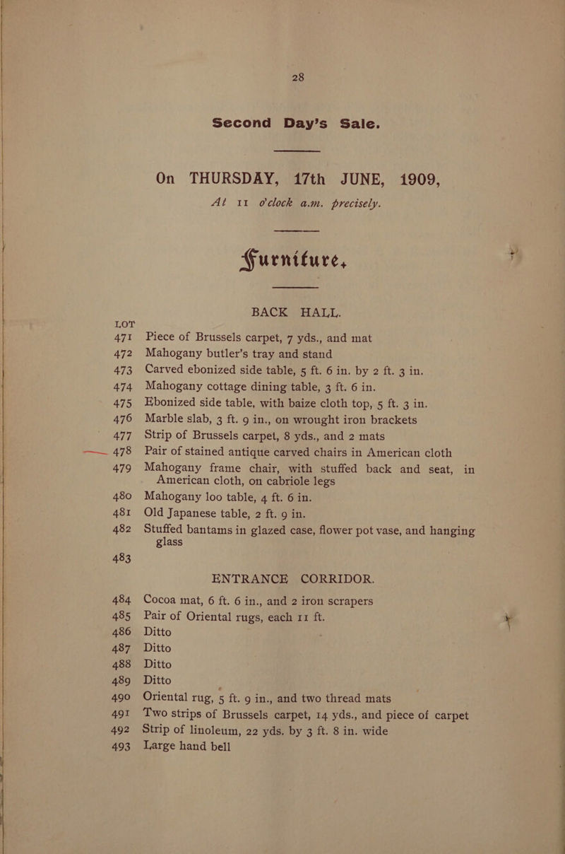 471 472 473 474 475 476 477 478 479 480 481 482 483 484 485 486 487 488 489 490 491 492 493 28 Second Day’s Sale. On THURSDAY, 17th JUNE, i909, At 11 oclock a.m. precisely. Furniture, BACK HALL. Piece of Brussels carpet, 7 yds., and mat Mahogany butler’s tray and stand Carved ebonized side table, 5 ft. 6 in. by 2 ft. 3 in. Mahogany cottage dining table, 3 ft. 6 in. Ebonized side table, with baize cloth top, 5 ft. 3 in. Marble slab, 3 ft. 9 in., on wrought iron brackets Strip of Brussels carpet, 8 yds., and 2 mats Pair of stained antique carved chairs in American cloth Mahogany frame chair, with stuffed back and seat, in American cloth, on cabriole legs Mahogany loo table, 4 ft. 6 in. Old Japanese table, 2 ft. 9 in. Stuffed bantams in glazed case, flower pot vase, and hanging glass ENTRANCE CORRIDOR. Cocoa mat, 6 ft. 6 in., and 2 iron scrapers Pair of Oriental rugs, each 11 ft. Ditto Ditto Ditto Ditto Oriental rug, 5 ft. 9 in., and two thread mats Two strips of Brussels carpet, 14 yds., and piece of carpet Strip of linoleum, 22 yds. by 3 ft. 8 in. wide Large hand bell
