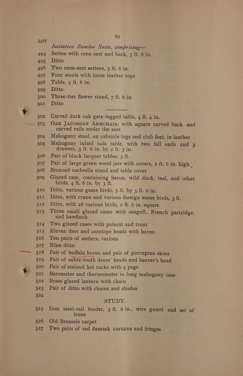 LOT Imitation Bamboo Suite, comprising— 494 Settee with cane seat and back, 7 ft. 6 in. 495 Ditto 496 Two cane-seat settees, 5 ft. 6 in. 497 Four stools with loose leather tops 498 Table, 5 ft. 6 in. 499 Ditto 500 Three-tier flower stand, 7 ft. 6 in. 501 Ditto 502 Carved dark oak gate-legged table, 4 ft. 4 in. / 503 OAK JACOBEAN ARMCHAIR, with square carved back and carved rails under the seat 504 Mahogany stool, on cabriole legs and club feet, in leather 505 Mahogany inlaid sofa table, with two fall ends and 3 drawers, 3 ft. 6 in. by 2 ft. 3 in. 506 Pair of black lacquer tables, 3 ft. 507 Pair of large green wood jars with covers, 2 ft. 6 in. high : 508 Bronzed umbrella stand and table cover 509 Glazed case, containing heron, wild duck, teal, and other birds, 4 ft. 6 in. by 3 ft. 510 Ditto, various game birds, 5 ft. by 3 ft. 6 in. 511 Ditto, with crane and various foreign water birds, 3 ft. 512 Ditto, with 28 various birds, 2 ft. 6 in. square 513 Three small glazed cases with seagull, French partridge, and hawfinch 514 Two glazed cases with polecat and trout 515 Hleven deer and antelope heads with horns 516 Ten pairs of antlers, various 517 Nine ditto 518 Pair of buffalo horns and pair of porcupine skins 519 Pair of sabre-tooth deers’ heads and beaver’s head 520 Pair of stained hat racks with 4 pegs 521 Barometer and thermometer in long mahogany case 522 Brass glazed lantern with chain 523 Pair of ditto with chains and shades 524 STUDY. 525 Iron steel-rail fender, 3 ft. 6in., wire guard and set of irons 526 Old Brussels carpet 527 Two pairs of red damask curtains and fringes