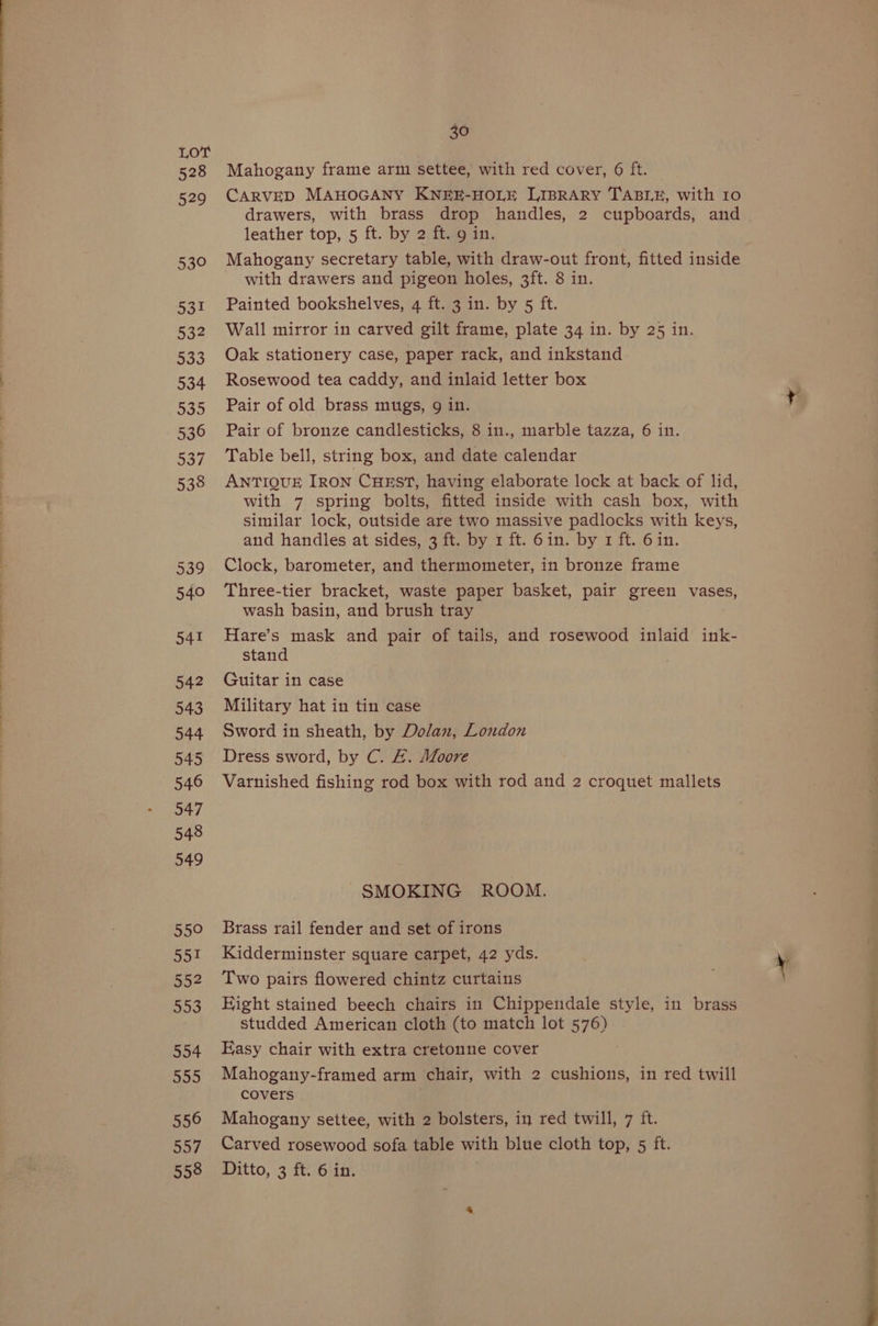 528 529 530 531 532 533 534 535 536 537 538 539 540 541 542 543 544 545 546 547 548 549 5590 951 552 553 554 555 556 Dod 558 30 Mahogany frame arm settee, with red cover, 6 ft. CARVED MAHOGANY KNEE-HOLE LIBRARY TABLE, with 10 drawers, with brass drop handles, 2 cupboards, and leather top, 5 ft. by 2 ft. 9 in. Mahogany secretary table, with draw-out front, fitted inside with drawers and pigeon holes, 3ft. 8 in. Painted bookshelves, 4 ft. 3 in. by 5 ft. Wall mirror in carved gilt frame, plate 34 in. by 25 in. Oak stationery case, paper rack, and inkstand Rosewood tea caddy, and inlaid letter box Pair of old brass mugs, 9 in. Pair of bronze candlesticks, 8 in., marble tazza, 6 in. Table bell, string box, and date calendar ANTIQUE IRON CHEST, having elaborate lock at back of lid, with 7 spring bolts, fitted inside with cash box, with similar lock, outside are two massive padlocks with keys, and handles at sides, 3 ft. by 1 ft. 6in. by 1 ft. 6 in. Clock, barometer, and thermometer, in bronze frame Three-tier bracket, waste paper basket, pair green vases, wash basin, and brush tray Hare’s mask and pair of tails, and rosewood inlaid ink- stand Guitar in case Military hat in tin case Sword in sheath, by Dolan, London Dress sword, by C. &amp;. Moore Varnished fishing rod box with rod and 2 croquet mallets SMOKING ROOM. Brass rail fender and set of irons Kidderminster square carpet, 42 yds. Two pairs flowered chintz curtains Hight stained beech chairs in Chippendale style, in brass studded American cloth (to match lot 576) Easy chair with extra cretonne cover Mahogany-framed arm chair, with 2 cushions, in red twill covers Mahogany settee, with 2 bolsters, in red twill, 7 ft. Carved rosewood sofa table with blue cloth top, 5 ft. Ditto, 3 ft. 6 in. ayn Ritilletesoesdescriteestande