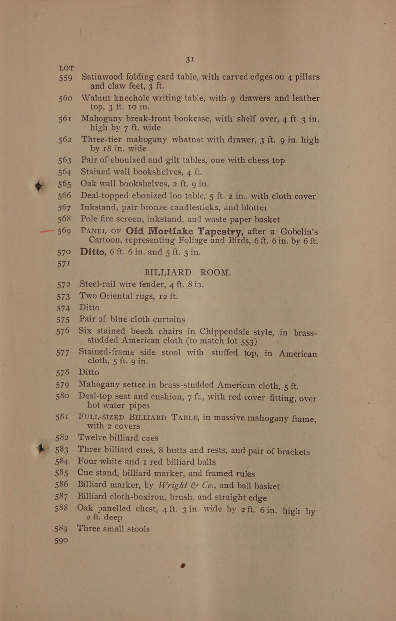 Shy, 560 561 562 563 564 565 566 567 568 569 57° 571 a7 2 573 574 575 576 377 578 579 580 581 582 583 584 585 586 587 588 589 590 31 Satinwood folding card table, with carved edges on 4 pillars and claw feet, 3 ft. Walnut kneehole writing table, with 9 drawers and leather top, 3 ft. 10 in. Mahogany break-front bookcase, with shelf over, 4 ft. 3 in. high by 7 ft. wide Three-tier mahogany whatnot with drawer, 3 ft. 9 in. high by 18 in. wide Pair of ebonized and gilt tables, one with chess top Stained wall bookshelves, 4 ft. Oak wall bookshelves, 2 ft. 9 in. Deal-topped ebonized loo table, 5 ft. 2 in.,. with cloth cover Inkstand, pair bronze candlesticks, and blotter Pole fire screen, inkstand, and waste paper basket PANEL OF Old Mortlake Tapestry, after a Gobelin’s Cartoon, representing Foliage and Birds, 6 ft. 6in. by 6 ft. Ditto, 6 ft. 6in. and 5 ft. 3 in. BILLIARD ROOM. Steel-rail wire fender, 4 ft. Sin. Two Oriental rugs, 12 ft. Ditto Pair of blue cloth curtains Six stained beech chairs in Chippendale style, in brass- studded American cloth (to match lot 553) Stained-frame side stool with stuffed top, in American cloth, 5 ft..9 in. Ditto Mahogany settee in brass-studded American cloth, 5 ft. Deal-top seat and cushion, 7 ft., with red cover fitting, over hot water pipes FULL-SIZED BILLIARD TABLE, in massive mahogany frame, with 2 covers Twelve billiard cues Three billiard cues, 8 butts and rests, and pair of brackets Four white and 1 red billiard balls < Cue stand, billiard marker, and framed rules Billiard marker, by Wright &amp; Co., and ball basket Billiard cloth-boxiron, brush, and straight edge Oak panelled chest, 4 ft. 3in. wide by 2 ft. 6in. high by 2 ft. deep Three small stools