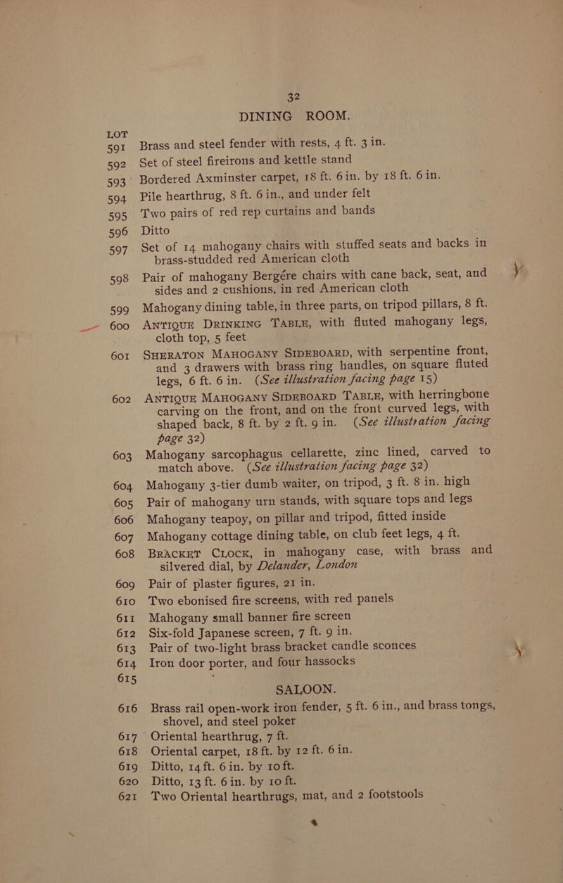 aa 591 592 593 594 595 596 597 598 599 600 601 602 603 604 605 606 607 608 609 610 611 612 613 614 615 616 617 618 619 620 621 32 DINING ROOM. Brass and steel fender with rests, 4 ft. 3 in. Set of steel fireirons and kettle stand Bordered Axminster carpet, 18 ft. 6in. by 18 ft. 6 in. Pile hearthrug, 8 ft. 6in., and under felt Two pairs of red rep curtains and bands Ditto Set of 14 mahogany chairs with stuffed seats and backs in brass-studded red American cloth Pair of mahogany Bergére chairs with cane back, seat, and ye sides and 2 cushions, in red American cloth Mahogany dining table, in three parts, on tripod pillars, 8 ft. ANTIQUE DRINKING TABLE, with fluted mahogany legs, cloth top, 5 feet SHERATON MAHOGANY SIDEBOARD, with serpentine front, and 3 drawers with brass ring handles, on square fluted legs, 6 ft.6in. (See illustration facing page 15) ANTIQUE MAHOGANY SIDEBOARD TABLE, with herringbone carving on the front, and on the front curved legs, with shaped back, 8 ft. by 2 ft. 9 in. (See illustration facing page 32) Mahogany sarcophagus cellarette, zinc lined, carved to match above. (See illustration facing page 32) Mahogany 3-tier dumb waiter, on tripod, 3 ft. 8 in. high Pair of mahogany urn stands, with square tops and legs Mahogany teapoy, on pillar and tripod, fitted inside Mahogany cottage dining table, on club feet legs, 4 ft. BRACKET CLOCK, in ‘mahogany case,. with brass and silvered dial, by Delander, London Pair of plaster figures, 21 in. Two ebonised fire screens, with red panels Mahogany small banner fire screen Six-fold Japanese screen, 7 ft. 9 in. Pair of two-light brass bracket candle sconces \ Iron door porter, and four hassocks SALOON. Brass rail open-work iron fender, 5 ft. 6 in., and brass tongs, shovel, and steel poker Oriental hearthrug, 7 ft. Oriental carpet, 18 ft. by 12 ft. 6 in. Ditto, 14 ft. 6in. by ro ft. Ditto, 13 ft. 6in. by 10 ft. Two Oriental hearthrugs, mat, and 2 footstools &amp;