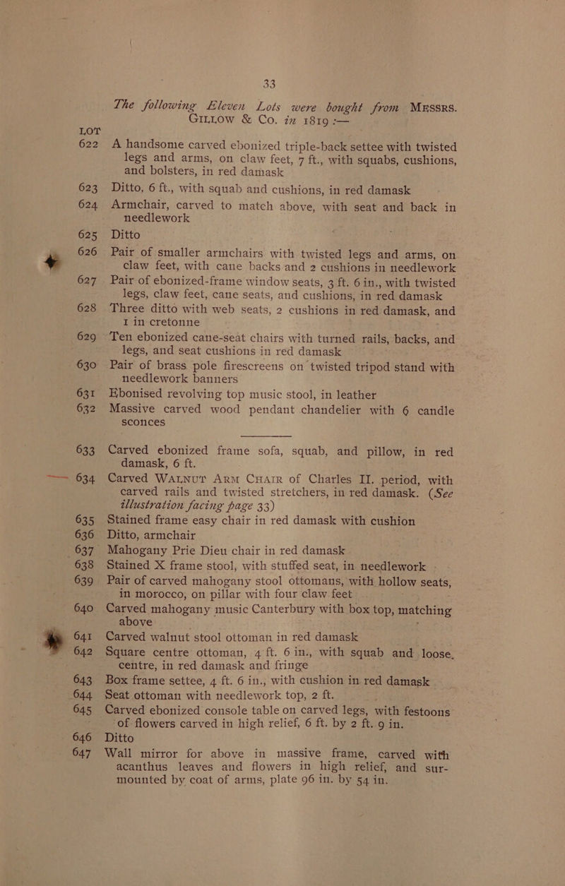 623 624 625 626 627 628 631 632 633 634 635 636 638 639 641 642 643 645 646 647 25 The following Eleven Lots were bought from MESSRS. GinLow &amp; Co. iz 1819 :-— A handsome carved ebonized triple-back settee with twisted legs and arms, on claw feet, 7 ft., with squabs, cushions, and bolsters, in red damask Ditto, 6 ft., with squab and cushions, in red damask Armchair, carved to match above, with seat and back in needlework Ditto Pair of smaller armchairs with twisted legs and arms, on claw feet, with cane backs and 2 cushions in needlework Pair of ebonized-frame window seats, 3 ft. 6 in., with twisted legs, claw feet, cane seats, and cushions, in red damask Three ditto with web seats, 2 cushions in red damask, and I in cretonne legs, and seat cushions in red damask Pair of brass pole firescreens on twisted tripod stand with needlework banners Kbonised revolving top music stool, in leather 3 Massive carved wood pendant chandelier with 6 candle sconces Carved ebonized frame sofa, squab, and pillow, in red damask, 6 ft. Carved WatnurT Arm CHAIR of Charles II. period, with carved rails and twisted stretchers, in red damask. (See illustration facing page 33) : Stained frame easy chair in red damask with cushion Ditto, armchair Mahogany Prie Dieu chair in red damask | Stained X frame stool, with stuffed seat, in needlework | Pair of carved mahogany stool ottomans, with hollow seats, in morocco, on pillar with four claw feet str Carved mahogany music Canterbury with box top, matching above Carved walnut stool ottoman in red damask . | Square centre ottoman, 4 ft. 6 in., with squab and loose. centre, in red damask and fringe Box frame settee, 4 ft. 6 in., with cushion in red damask Seat ottoman with needlework top, 2 ft. Wars Carved ebonized console table on carved legs, with festoons of flowers carved in high relief, 6 ft. by 2 ft. 9 in. 3 Ditto Wall mirror for above in massive frame, carved with acanthus leaves and flowers in high relief, and sur- mounted by coat of arms, plate 96 in. by 54 in.
