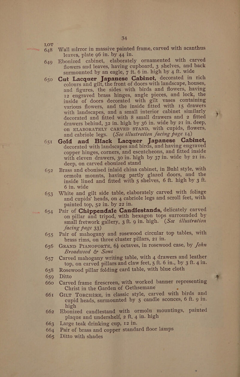 648 649 6 50 652 653 654 655 656 657 658 659 660 661 662 663 664 665 34 leaves, plate 96 in. by 44 in. flowers and leaves, having cupboard, 3 shelves, and back surmounted by an eagle, 7 ft. 6 in. high by 4 ft. wide colours and gilt, the front of doors with landscape, houses, and figures, the sides with birds and flowers, having 12 engraved brass hinges, angle pieces, and lock, the inside of doors decorated with gilt vases containing various flowers, and the inside fitted with 15 drawers with landscapes, and a small interior cabinet similarly decorated and fitted with 8 small drawers and 2 fitted drawers behind, 32 in. high by 36 in. wide by 21 in. deep, Onl ELABORATELY CARVED STAND, with cupids, flowers, and cabriole legs. (See illustration facing page 14) decorated with landscapes and birds, and having engraved copper hinges, corners, and escutcheons, and fitted inside with eleven drawers, 30 in. high by 37 in. wide by 21 in. deep, on carved ebonized stand ormolu mounts, having partly glazed doors, and the inside lined and fitted with 5 shelves, 6 ft. high by 3 ft. 6 in. wide and cupids’ heads, on 4 cabriole legs and scroll feet, with painted top, 52 in. by 22 in. on pillar and tripod, with hexagon tops surrounded by small fretwork gallery, 3 ft. 9g in. high. (See <«lustration facing page 33) brass rims, on three cluster pillars, 21 in. Broadwood &amp; Sons top, on carved pillars and claw feet, 5 ft;'6 in. by Sateagie Christ in the Garden of Gethsemane q cupid heads, surmounted by 5 candle sconces, 6 ft. 9 in. high