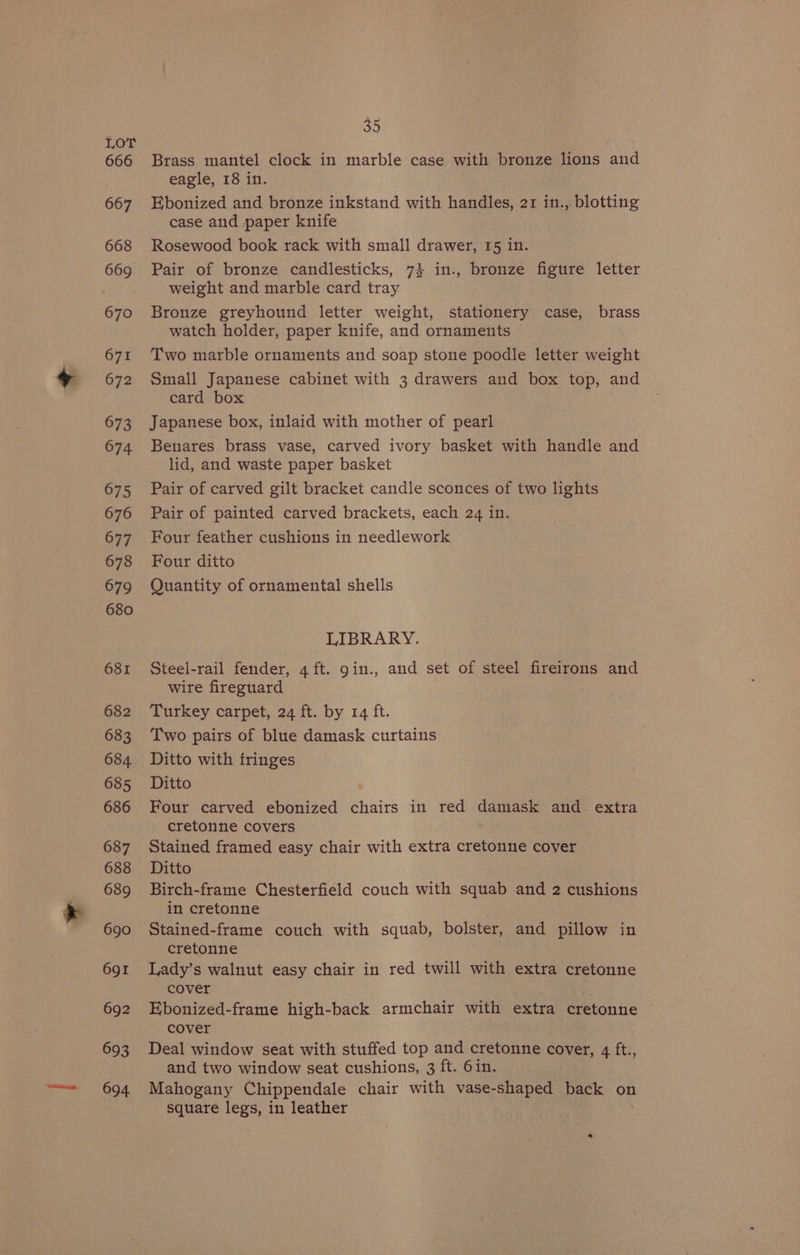 666 667 668 669 670 671 672 673 674 675 676 677 678 679 680 681 682 683 684. 685 686 687 688 689 690 691 692 693 694 35 Brass mantel clock in marble case with bronze lions and eagle, 18 in. Ebonized and bronze inkstand with handles, 21 in.,. blotting case and paper knife Rosewood book rack with small drawer, 15 in. Pair of bronze candlesticks, 74 in., bronze figure letter weight and marble card tray Bronze greyhound letter weight, stationery case, brass watch holder, paper knife, and ornaments Two marble ornaments and soap stone poodle letter weight Small Japanese cabinet with 3 drawers and box top, and card box Japanese box, inlaid with mother of pearl Benares brass vase, carved ivory basket with handle and lid, and waste paper basket Pair of carved gilt bracket candle sconces of two lights Pair of painted carved brackets, each 24 in. Four feather cushions in needlework Four ditto Quantity of ornamental shells LIBRARY. Steel-rail fender, 4 ft. gin., and set of steel fireirons and wire fireguard Turkey carpet, 24 ft. by 14 ft. Two pairs of blue damask curtains Ditto with fringes Ditto Four carved ebonized chairs in red damask and. extra cretonne covers Stained framed easy chair with extra cretonne cover Ditto Birch-frame Chesterfield couch with squab and 2 cushions in cretonne Stained-frame couch with squab, bolster, and pillow in cretonne Lady’s walnut easy chair in red twill with extra cretonne cover Ebonized-frame high-back armchair with extra cretonne cover Deal window seat with stuffed top and cretonne cover, 4 ft., and two window seat cushions, 3 ft. 6in. Mahogany Chippendale chair with vase-shaped back on square legs, in leather