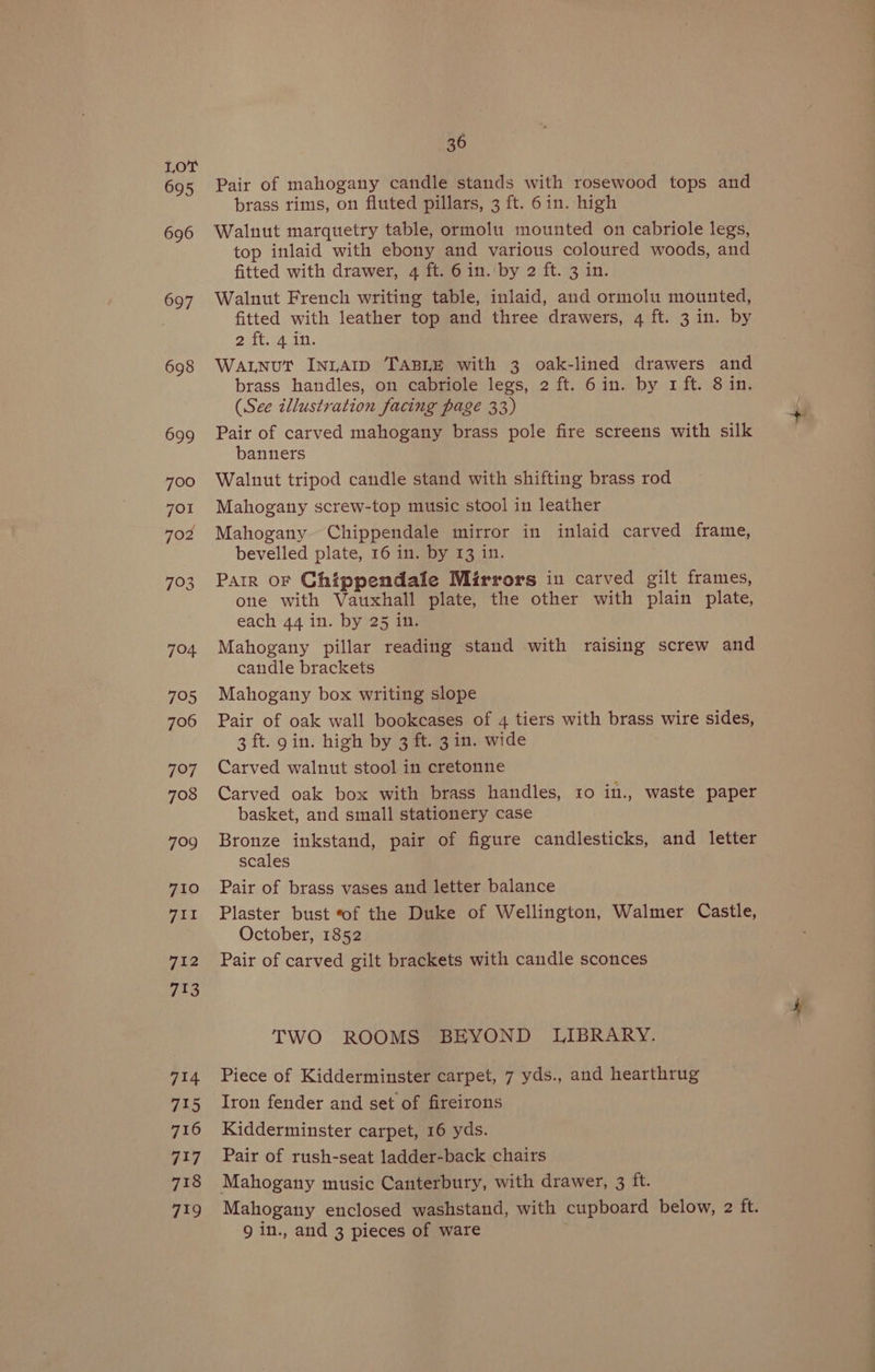 36 Pair of mahogany candle stands with rosewood tops and brass rims, on fluted pillars, 3 ft. 6in. high Walnut marquetry table, ormolu mounted on cabriole legs, top inlaid with ebony and various coloured woods, and fitted with drawer, 4 ft. 6 in. by 2 ft. 3 in. Walnut French writing table, inlaid, and ormolu mounted, fitted with leather top and three drawers, 4 ft. 3 in. by Patt UA Aa | WALNUT InLAID TABLE with 3 oak-lined drawers and brass handles, on cabriole legs, 2 ft. 6in. by 1 ft. 8 in. (See illustration facing page 33) Pair of carved mahogany brass pole fire screens with silk banners Walnut tripod candle stand with shifting brass rod Mahogantiy screw-top music stool in leather Mahogany Chippendale mirror in inlaid carved frame, bevelled plate, 16 in. by 13 in. Parr oF Chippendale Mirrors in carved gilt frames, one with Vauxhall plate, the other with plain plate, each 44 in. by 25 in. Mahogany pillar reading stand with raising screw and candle brackets Mahogany box writing slope Pair of oak wall bookcases of 4 tiers with brass wire sides, 3 ft. gin. high by 3 ft. 3in. wide Carved walnut stool in cretonne Carved oak box with brass handles, ro in., waste paper basket, and small stationery case Bronze inkstand, pair of figure candlesticks, and letter scales Pair of brass vases and letter balance Plaster bust ‘of the Duke of Wellington, Walmer Castle, October, 1852 Pair of carved gilt brackets with candle sconces TWO ROOMS BEYOND LIBRARY. Piece of Kidderminster carpet, 7 yds., and hearthrug Iron fender and set of fireirons Kidderminster carpet, 16 yds. Pair of rush-seat ladder-back chairs Mahogany music Canterbury, with drawer, 3 ft. Mahogany enclosed washstand, with cupboard below, 2 ft. 9 in., and 3 pieces of ware