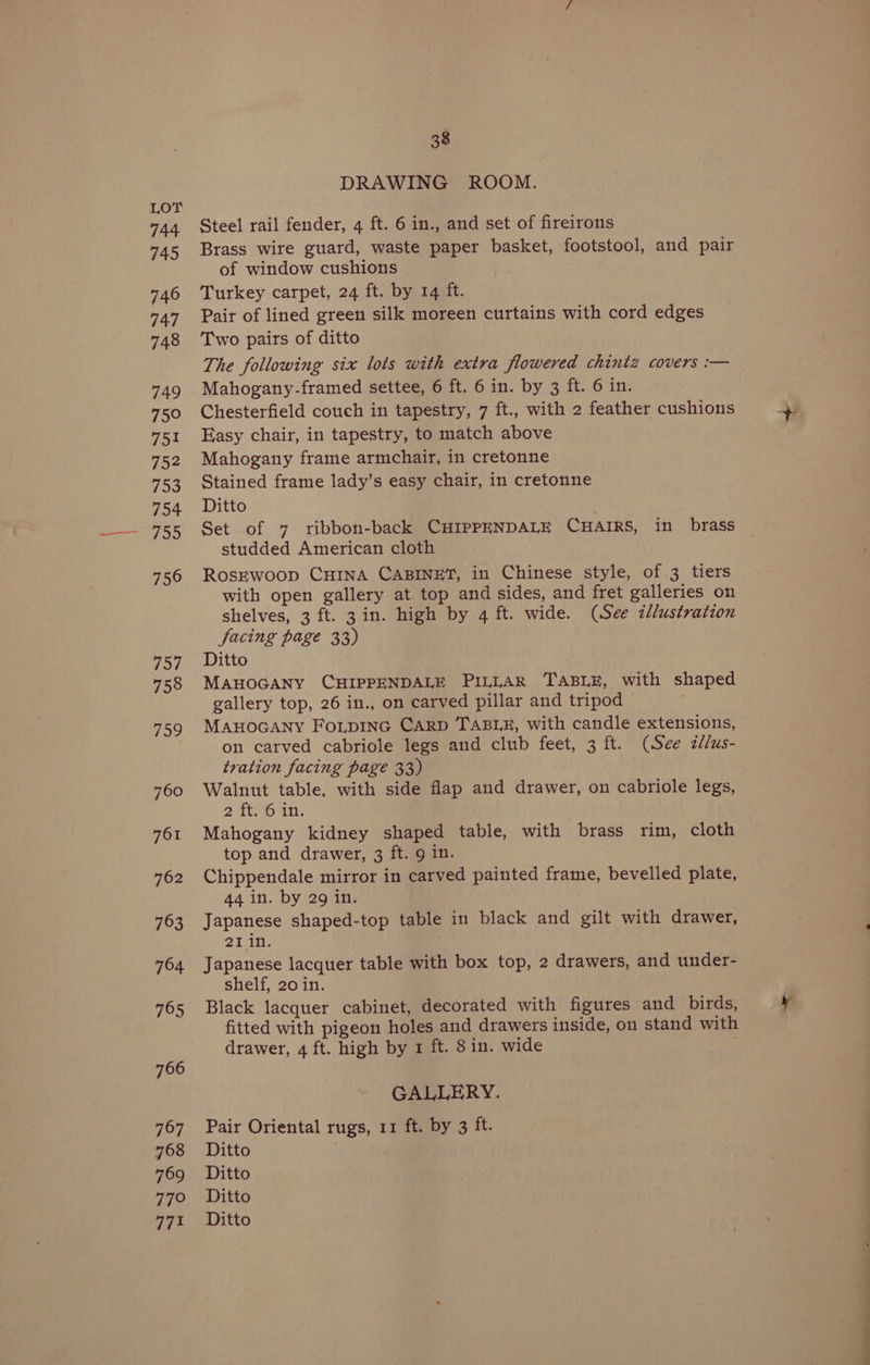 744 745 746 747 748 749 75° 751 752 To 754 756 757 758 759 760 761 762 763 794 795 766 767 768 769 77° 771 38 DRAWING ROOM. Steel rail fender, 4 ft. 6 in., and set of fireirons Brass wire guard, waste paper basket, footstool, and pair of window cushions Turkey carpet, 24 ft. by 14 ft. Pair of lined green silk moreen curtains with cord edges Two pairs of ditto The following six lots with extra flowered chintz covers :— Mahogany-framed settee, 6 ft. 6 in. by 3 ft. 6 in. Chesterfield couch in tapestry, 7 ft., with 2 feather cushions Easy chair, in tapestry, to match above Mahogany frame armchair, in cretonne Stained frame lady’s easy chair, in cretonne Ditto . Set of 7 ribbon-back CHIPPENDALE CHAIRS, in brass studded American cloth RosEwoop CHINA CABINET, in Chinese style, of 3 tiers with open gallery at top and sides, and fret galleries on shelves, 3 ft. 3 in. high by 4 ft. wide. (See illustration Sacing page 33) Ditto MAHOGANY CHIPPENDALE PILLAR TABLE, with shaped gallery top, 26 in., on carved pillar and tripod . MAHOGANY FOLDING CARD TABLE, with candle extensions, on carved cabriole legs and club feet, 3 ft. (See zdlus- tration facing page 33) Walnut table, with side flap and drawer, on cabriole legs, 2 ttoAn) Mahogany kidney shaped table, with brass rim, cloth top and drawer, 3 ft. 9 in. Chippendale mirror in carved painted frame, bevelled plate, 44 in. by 29 in. Japanese shaped-top table in black and gilt with drawer, oTin, Japanese lacquer table with box top, 2 drawers, and under- shelf, 20 in. Black lacquer cabinet, decorated with figures and birds, fitted with pigeon holes and drawers inside, on stand with drawer, 4 ft. high by 1 ft. 8 in. wide GALLERY. Pair Oriental rugs, 11 ft. by 3 ft. Ditto Ditto Ditto Ditto ee —_——