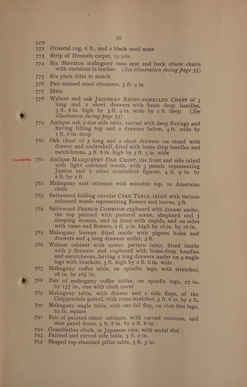 779 780 781 782 783 784 785 786 787 788 789 790 791 792 793 39 Oriental rug, 6 ft., and 2 black wool mats Strip of Brussels carpet, 19 yds. Six Sheraton mahogany cane seat and back elbow chairs with cushions in leather. (See i/lustration facing page 33) Six plain ditto to match Pair stained stool ottomans, 3 ft. 9 in. Ditto Walnut and oak JACOBEAN EBONY-PANELLED CHEST of 3 long and 2 short drawers with brass drop handles, 3 ft. 8in. high by 3 ft. gin. wide by 2ft. deep. (See illustration facing page 33) Antique oak 2-tier side table, carved with deep flutings and having lifting top and 2 drawers below, 4 ft. wide by 1 ft. 8in. deep Oak chest of 3 long and 2 short drawers on-stand with drawer and undershelf, fitted with brass drop handles and escutcheons, 3 ft. 6in. high by 3 ft. 5 in. wide Antique MARQUETRY OAK CHEST, the front and side inlaid with light coloured woods, with 3 panels representing Justice and 2 other symbolical figures, 4 ft. 9 in. by 2 ft. by 2 ft. Mahogany seat ottoman with movable top, in American cloth Satinwood folding circular CARD TABLE, inlaid with various coloured woods representing flowers and leaves, 3 ft. Satinwood FreNcH CoMMODE cupboard with drawer under, the top painted with pastoral scene, shepherd and 3 sleeping women, and in front with cupids, and on sides with vases and flowers, 2 ft. 9 in. high by 16in. by 16 in. Mahogany bureau fitted inside with pigeon holes and drawers and 4 long drawers under, 3 ft. Walnut cabinet with oyster pattern inlay, fitted inside with 7 drawers and cupboard with brass-drop handles and escutcheons, having 2 long drawers under on 4 angle legs with brackets, 5 ft. high by 2 ft. 6in. wide Mahogany coffee table, on spindle legs, with stretcher, 28 in. by 164 in. Pair of mahogany coffee tables, on spindle legs, 27 in. by 172 in., one with cloth cover Mahogany table, with drawer and 2 side flaps, of the Chippendale period, with cross stretcher, 3 ft. 6 in. by 2 ft, Mahogany angle table, with one fall flap, on club feet legs, 22 in. square Pair of painted china cabinets, with carved cornices, and wire panel doors, 5 ft. 8 in. by 2 ft. 8 in. Grandfather clock, in Japanese case, with metal dial Painted and carved side table, 3 ft. 2 in.