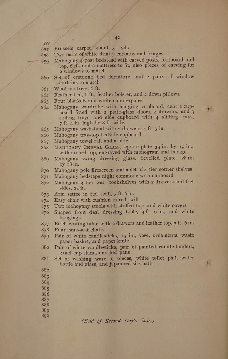 857 858 860 861 862 863 864 865 866 867 868 869 870 871 872 873 874 875 876 877 878 879 880 881 882 883 884. 885 886 887 888 889 890 42 Brussels carpet, about 50 yds. Two pairs of white dimity curtains and fringes Mahogany,4-post bedstead with carved posts, footboard, and top, 6ft., and a mattress to fit, also pieces of carving for 2 witidows to match Set. of cretonne bed furniture and 2 pairs of window curtains to match Wool mattress, 6 ft. Feather bed, 6 ft., feather bolster, and 2 down pillows Four blankets and white counterpane Mahogany wardrobe with hanging cupboard, centre cup- board fitted with 2 plate-glass doors, 4 drawers, and 3 sliding trays, and side cupboard with 4 sliding trays, 7 ft. 4 in. high by 8 ft. wide. Mahogany washstand with 2 drawers, 4 ft. 3 in. Mahogany tray-top bedside cupboard Mahogany towel rail and a bidet ManoGany CHEVAL GLASS, square plate 33 in. by 19 in., with arched top, engraved with monogram and foliage Mahogany swing dressing glass, bevelled plate, 28 in. by 18 in. Mahogany pole firescreen and a set of 4-tier corner shelves Mahogany bedsteps night commode with cupboard Mahogany 4-tier wall bookshelves with 2 drawers and fret sides, 24 in. Arm settee in red twill, 5 ft. 6in. Easy chair with cushion in red twill Two mahogany stools with stuffed tops and white covers Shaped front deal dressing table, 4 ft. gin., and white hangings Birch writing table with 2 drawers and leather top, 3 ft. 6in. Four cane-seat chairs Pair of white candlesticks, 13 in., vase, ornaments, waste paper basket, and paper knife Pair of white candlesticks, pair of painted candle holders, gruel cup stand, and bed pans Set of washing ware, 9 pieces, white toilet pail, water bottle and glass, and japanned sitz bath (End of Second Day's Sale.)